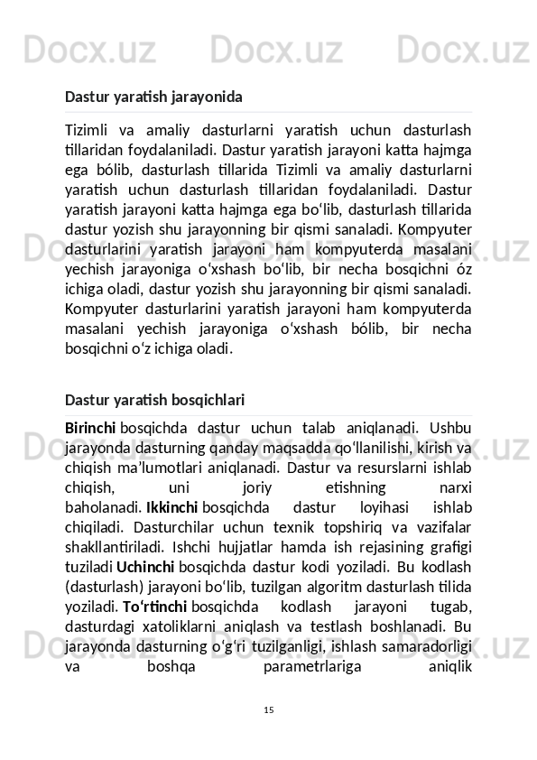 Dastur yaratish jarayonida
Tizimli   va   amaliy   dasturlarni   yaratish   uchun   dasturlash
tillaridan foydalaniladi. Dastur yaratish jarayoni katta hajmga
ega   bólib,   dasturlash   tillarida   Tizimli   va   amaliy   dasturlarni
yaratish   uchun   dasturlash   tillaridan   foydalaniladi.   Dastur
yaratish  jarayoni katta hajmga ega boʻlib, dasturlash tillarida
dastur   yozish   shu   jarayonning   bir   qismi   sanaladi.   Kompyuter
dasturlarini   yaratish   jarayoni   ham   kompyuterda   masalani
yechish   jarayoniga   oʻxshash   boʻlib,   bir   necha   bosqichni   óz
ichiga oladi, dastur yozish shu jarayonning bir qismi sanaladi.
Kompyuter   dasturlarini   yaratish   jarayoni   ham   kompyuterda
masalani   yechish   jarayoniga   oʻxshash   bólib,   bir   necha
bosqichni oʻz ichiga oladi.
Dastur yaratish bosqichlari
Birinchi   bosqichda   dastur   uchun   talab   aniqlanadi.   Ushbu
jarayonda dasturning qanday maqsadda qoʻllanilishi, kirish va
chiqish   maʼlumotlari   aniqlanadi.   Dastur   va   resurslarni   ishlab
chiqish,   uni   joriy   etishning   narxi
baholanadi.   Ikkinchi   bosqichda   dastur   loyihasi   ishlab
chiqiladi.   Dasturchilar   uchun   texnik   topshiriq   va   vazifalar
shakllantiriladi.   Ishchi   hujjatlar   hamda   ish   rejasining   grafigi
tuziladi   Uchinchi   bosqichda   dastur   kodi   yoziladi.   Bu   kodlash
(dasturlash) jarayoni boʻlib, tuzilgan algoritm dasturlash tilida
yoziladi.   Toʻrtinchi   bosqichda   kodlash   jarayoni   tugab,
dasturdagi   xatoliklarni   aniqlash   va   testlash   boshlanadi.   Bu
jarayonda  dasturning   oʻgʻri   tuzilganligi,   ishlash   samaradorligi
va   boshqa   parametrlariga   aniqlik
15 
