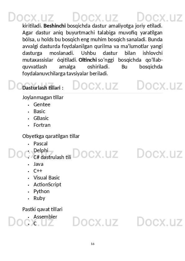 kiritiladi.   Beshinchi   bosqichda dastur  amaliyotga  joriy  etiladi.
Agar   dastur   aniq   buyurtmachi   talabiga   muvofiq   yaratilgan
bólsa, u holds bu bosqich eng muhim bosqich sanaladi. Bunda
avvalgi   dasturda  foydalanilgan   qurilma   va   maʼlumotlar   yangi
dasturga   moslanadi.   Ushbu   dastur   bilan   ishlovchi
mutaxassislar   óqitiladi.   Oltinchi   soʻnggi   bosqichda   qoʻllab-
quvvatlash   amalga   oshiriladi.   Bu   bosqichda
foydalanuvchilarga tavsiyalar beriladi.
Dasturlash tillari :
Joylanmagan tillar
 Gentee
 Basic
 GBasic
 Fortran
Obyetkga qaratilgan tillar
 Pascal
 Delphi
 C# dastrulash tili
 Java
 C++
 Visual Basic
 ActionScript
 Python
 Ruby
Pastki qavat tillari
 Assembler
 C
16 