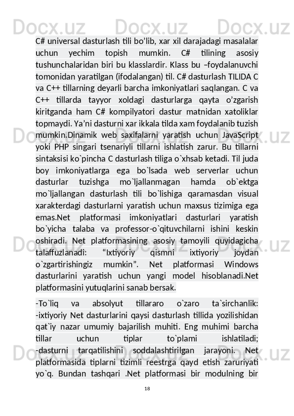 C# universal dasturlash tili bo’lib, xar xil darajadagi masalalar
uchun   yechim   topish   mumkin.   C#   tilining   asosiy
tushunchalaridan   biri   bu   klasslardir.   Klass   bu   –foydalanuvchi
tomonidan yaratilgan (ifodalangan) til. C# dasturlash TILIDA C
va C++ tillarning deyarli barcha imkoniyatlari saqlangan. C va
C++   tillarda   tayyor   xoldagi   dasturlarga   qayta   o’zgarish
kiritganda   ham   C#   kompilyatori   dastur   matnidan   xatoliklar
topmaydi. Ya’ni dasturni xar ikkala tilda xam foydalanib tuzish
mumkin.Dinamik   web   saxifalarni   yaratish   uchun   JavaScript
yoki   PHP   singari   tsenariyli   tillarni   ishlatish   zarur.   Bu   tillarni
sintaksisi ko`pincha C dasturlash tiliga o`xhsab ketadi. Til juda
boy   imkoniyatlarga   ega   bo`lsada   web   serverlar   uchun
dasturlar   tuzishga   mo`ljallanmagan   hamda   ob`ektga
mo`ljallangan   dasturlash   tili   bo`lishiga   qaramasdan   visual
xarakterdagi   dasturlarni   yaratish   uchun   maxsus   tizimiga   ega
emas.Net   platformasi   imkoniyatlari   dasturlari   yaratish
bo`yicha   talaba   va   professor-o`qituvchilarni   ishini   keskin
oshiradi.   Net   platformasining   asosiy   tamoyili   quyidagicha
talaffuzlanadi:   “Ixtiyoriy   qismni   ixtiyoriy   joydan
o`zgartirishingiz   mumkin”.   Net   platformasi   Windows
dasturlarini   yaratish   uchun   yangi   model   hisoblanadi.Net
platformasini yutuqlarini sanab bersak.  
-To`liq   va   absolyut   tillararo   o`zaro   ta`sirchanlik:
-ixtiyoriy   Net   dasturlarini   qaysi   dasturlash   tillida   yozilishidan
qat`iy   nazar   umumiy   bajarilish   muhiti.   Eng   muhimi   barcha
tillar   uchun   tiplar   to`plami   ishlatiladi;
-dasturni   tarqatilishini   soddalashtirilgan   jarayoni.   Net
platformasida   tiplarni   tizimli   reestrga   qayd   etish   zaruriyati
yo`q.   Bundan   tashqari   .Net   platformasi   bir   modulning   bir
18 