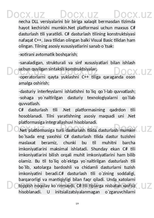 necha   DLL   versiyalarini   bir   biriga   xalaqit   bermasdan   tizimda
hayot   kechirishi   mumkin.Net   platformasi   uchun   maxsus   C#
dasturlash   tili   yaratildi.   C#   dasturlash   tilining   konstruktsiyasi
nafaqat C++, Java tilidan olingan balki Visual Basic tilidan ham
olingan. Tilning asosiy xususiyatlarini sanab o`tsak:
-xotirani avtomatik boshqarish;
-sanaladigan,   strukturali   va   sinf   xususiyatlari   bilan   ishlash
uchun quyilgan sintaksis konstruktsiyalar;
-operatorlarni   qayta   yuklashni   C++   tiliga   qaraganda   oson
amalga oshirish;
-dasturiy   interfeyslarni   ishlatishni   to`liq   qo`l-lab   quvvatlash ;
-sohaga   yo`naltirilgan   dasturiy   texnologiyalarni   qo`llab
quvvatlash.
C#   dasturlash   tili   .Net   platformasining   qadrdon   tili
hosoblanadi.   Tilni   yaratishning   asosiy   maqsadi   uni   .Net
platformasiga integrallashuvi hisoblanadi.
.Net   platformasiga   turli   dasturlash   tilida   dasturlash   mumkin
bo`lsada   eng   yaxshisi   C#   dasturlash   tilida   dastur   tuzishni
maslaxat   beramiz,   chunki   bu   til   muhitni   barcha
imkoniyatlarini   maksimal   ishlatadi.   Shunday   ekan   C#   tili
imkoniyatlarini   bilish   orqali   muhit   imkoniyatlarini   ham   bilib
olamiz.   Bu   til   to`liq   ob`ektga   yo`naltirilgan   dasturlash   tili
bo`lib,   xatolarga   bardoshli   va   chidamli   dasturlarni   tuzish
imkoniyatini   beradi.C#   dasturlash   tili   o`zining   soddaligi,
barqarorligi   va   mantiqiyligi   bilan   faqr   qiladi.   Unda   xatolarni
toppish   noqulay   ko`rinmaydi.   C#   tili   tiplarga   nisbatan   xavfsiz
hisoblanadi.   U   initsializatsiyalanmagan   o`zgaruvchilarni
19 