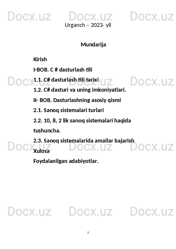 Urganch – 2023- yil
Mundarija
 Kirish
         I-BOB. C # dasturlash tili
         1.1. C# dasturlash tili tarixi
         1.2. C# dasturi va uning imkoniyatlari.
         II- BOB. Dasturlashning asosiy qismi
         2.1. Sanoq sistemalari turlari 
         2.2. 10, 8, 2 lik sanoq sistemalari haqida
         tushuncha.
         2.3. Sanoq sistemalarida amallar bajarish
         Xulosa
         Foydalanilgan adabiyotlar.
2 