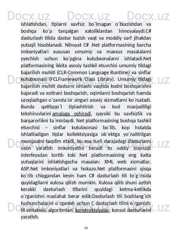ishlatishdan,   tiplarni   xavfsiz   bo`lmagan   o`tkazishdan   va
boshqa   ko`p   tarqalgan   xatoliklardan   himoyalaydi.C#
dasturlash   tilida   dastur   tuzish   vaqt   va   moddiy   sarf   jihatdan
yutuqli   hisoblanadi.   Nihoyat   C#   .Net   platformasining   barcha
imkoniyatlari   xususan   umumiy   va   maxsus   masalalarni
yyechish   uchun   ko`pgina   kutubxonalarni   ishlatadi.Net
platformasining   ikkita   asosiy   tashkil   etuvchisi   umumiy   tildagi
bajarilish  muhiti (CLR-Common Language Runtime) va sinflar
kutubxonasi   (FCLFramework   Class   Library).   Umumiy   tildagi
bajarilish  muhiti dasturni ishlashi vaqtida kodni boshqarishni
bajaradi va xotirani boshqarish, oqimlarni boshqarish hamda
uzoqlashgan o`zarota`sir singari asosiy xizmatlarni ko`rsatadi.
Bunda   qattiqqo`l   tiplashtirish   va   kod   mavjudliligi
tekshiruvlarini   amalaga   oshiradi ,   qaysiki   bu   xavfsizlik   va
barqarorlikni ta`minlaydi. Net platformasining boshqa tashkil
etuvchisi   –   sinflar   kutubxonasi   bo`lib,   kop   holatda
ishlatiladigan   tiplar   kollektsiyasiga   ob`ektga   yo`naltirilgan
murojaatni   taqdim   etadi,   bu   esa   turli   darajadagi   dasturlarni
oson   yaratish   imkoniyatini   beradi   to   oddiy   buyruqli
interfeysdan   tortib   toki   Net   platformasining   eng   katta
yutuqlarini   ishlatishgacha   masalan:   XML   web   xizmatlar,
ASP.Net   imkoniyatlari   va   hokazo.Net   platformasini   qisqa
ko`rib   chiqgandan   keyin   ham   C#   dasturlash   tili   to`g`risida
quyidagilarni   xulosa   qilish   mumkin.   Xulosa   qilib   shuni   aytish
kerakki   dasturlash   tillarini   quyidagi   ketma-ketlikda
o`rganishni   maslahat   berar   edik:Dasturlash   tili   boshlang`ich
tushunchalarini o`rganish uchun C dasturlash tilini o`rganish:
til sintaksisi, algoritmlari,   konstruktsiyalar , konsol dasturlarini
yaratish.
20 