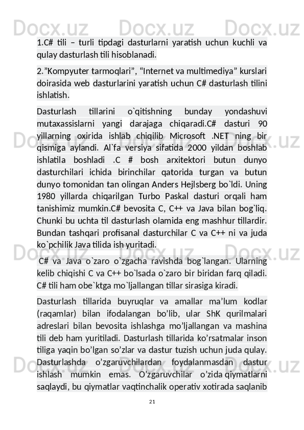 1.C#   tili   –   turli   tipdagi   dasturlarni   yaratish   uchun   kuchli   va
qulay dasturlash tili hisoblanadi.
2.”Kompyuter tarmoqlari”, “Internet va multimediya” kurslari
doirasida web   dasturlarini yaratish uchun C# dasturlash tilini
ishlatish.
Dasturlash   tillarini   o`qitishning   bunday   yondashuvi
mutaxassislarni   yangi   darajaga   chiqaradi.C#   dasturi   90
yillarning   oxirida   ishlab   chiqilib   Microsoft   .NET   ning   bir
qismiga   aylandi.   Al`fa   versiya   sifatida   2000   yildan   boshlab
ishlatila   boshladi   .C   #   bosh   arxitektori   butun   dunyo
dasturchilari   ichida   birinchilar   qatorida   turgan   va   butun
dunyo tomonidan tan olingan Anders Hejlsberg bo`ldi. Uning
1980   yillarda   chiqarilgan   Turbo   Paskal   dasturi   orqali   ham
tanishimiz   mumkin.C#   bevosita   C,   C++   va   Java   bilan   bog`liq.
Chunki bu uchta til dasturlash olamida eng mashhur tillardir.
Bundan   tashqari   profisanal   dasturchilar   C   va   C++   ni   va   juda
ko`pchilik Java tilida ish yuritadi.
  C#   va   Java   o`zaro   o`zgacha   ravishda   bog`langan.   Ularning
kelib chiqishi C va C++ bo`lsada o`zaro bir biridan farq qiladi.
C# tili ham obe`ktga mo`ljallangan tillar sirasiga kiradi.
Dasturlash   tillarida   buyruqlar   va   amallar   ma’lum   kodlar
(raqamlar)   bilan   ifodalangan   bo’lib,   ular   ShK   qurilmalari
adreslari   bilan   bevosita   ishlashga   mo’ljallangan   va   mashina
tili deb ham yuritiladi. Dasturlash tillarida ko’rsatmalar inson
tiliga yaqin bo’lgan so’zlar va dastur tuzish uchun juda qulay.
Dasturlashda   o’zgaruvchilardan   foydalanmasdan   dastur
ishlash   mumkin   emas.   O’zgaruvchilar   o’zida   qiymatlarni
saqlaydi , bu qiymatlar vaqtinchalik operativ xotirada saqlanib
21 