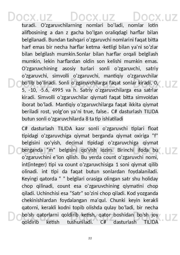 turadi.   O’zgaruvchilarning   nomlari   bo’ladi,   nomlar   lotin
alifbosining   a   dan   z   gacha   bo’lgan   oraliqdagi   harflar   bilan
belgilanadi. Bundan tashqari o’zgaruvchi nomlarini faqat bitta
harf   emas   bir   necha   harflar   ketma   -ketligi   bilan   ya’ni   so’zlar
bilan   belgilash   mumkin.Sonlar   bilan   harflar   orqali   belgilash
mumkin,   lekin   harflardan   oldin   son   kelishi   mumkin   emas.
O’zgaruvchining   asosiy   turlari   sonli   o’zgaruvchi,   satriy
o’zgaruvchi,   simvolli   o’zgaruvchi,   mantiqiy   o’zgaruvchilar
bo’lib   bo’linadi.   Sonli   o’zgaruvchilarga   faqat   sonlar   kiradi,   0,
5,   -10,   -5.6,   4995   va   h.   Satriy   o’zgaruvchilarga   esa   satrlar
kiradi.   Simvolli   o’zgaruvchilar   qiymati   faqat   bitta   simvoldan
iborat   bo’ladi.   Mantiqiy   o’zgaruvchilarga   faqat   ikkita   qiymat
beriladi   rost,   yolg’on   ya’ni   true,   false..   C#   dasturlash   TILIDA
butun sonli o’zgaruvchilarda 8 ta tip ishlatiladi
C#   dasturlash   TILIDA   kasr   sonli   o’zgaruvchi   tiplari   float
tipidagi   o’zgaruvchiga   qiymat   berganda   qiymat   oxiriga   “f”
belgisini   qo’yish,   decimal   tipidagi   o’zgaruvchiga   qiymat
berganda   “m”   belgisini   qo’yish   lozim.   Birinchi   ifoda   bu
o’zgaruvchini   e’lon   qilish.   Bu   yerda   count   o’zgaruvchi   nomi,
int(integer)   tipi   va   count   o’zgaruvchisiga   1   soni   qiymat   qilib
olinadi.   int   tipi   da   faqat   butun   sonlardan   foydalaniladi.
Keyingi  qatorda  “   ”  belgilari   orasiga   olingan   satr   shu   holiday
chop   qilinadi,   count   esa   o’zgaruvchining   qiymatini   chop
qiladi. Uchinchisi esa “Satr” so’zini chop qiladi. Kod yozganda
chekinishlardan   foydalangan   ma’qul.   Chunki   keyin   kerakli
qatorni,   kerakli   kodni   topib   olishda   qulay   bo’ladi,   bir   necha
bo’sh   qatorlarni   qoldirib   ketish,   qator   boshidan   bo’sh   joy
qoldirib   ketish   tushuniladi.   C#   dasturlash   TILIDA
22 