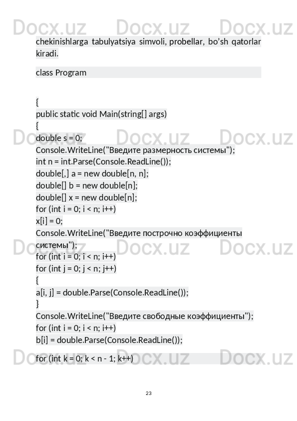 chekinishlarga   tabulyatsiya   simvoli,   probellar ,   bo’sh   qatorlar
kiradi.
class Program
{
public static void Main(string[] args)
{
double s = 0;
Console.WriteLine("Введите размерность системы");
int n = int.Parse(Console.ReadLine());
double[,] a = new double[n, n];
double[] b = new double[n];
double[] x = new double[n];
for (int i = 0; i < n; i++)
x[i] = 0;
Console.WriteLine("Введите построчно коэффициенты 
системы");
for (int i = 0; i < n; i++)
for (int j = 0; j < n; j++)
{
a[i, j] = double.Parse(Console.ReadLine());
}
Console.WriteLine("Введите свободные коэффициенты");
for (int i = 0; i < n; i++)
b[i] = double.Parse(Console.ReadLine());
for (int k = 0; k < n - 1; k++)
23 