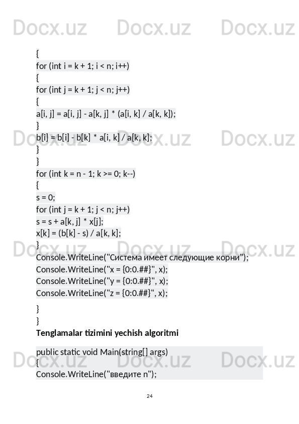 {
for (int i = k + 1; i < n; i++)
{
for (int j = k + 1; j < n; j++)
{
a[i, j] = a[i, j] - a[k, j] * (a[i, k] / a[k, k]);
}
b[i] = b[i] - b[k] * a[i, k] / a[k, k];
}
}
for (int k = n - 1; k >= 0; k--)
{
s = 0;
for (int j = k + 1; j < n; j++)
s = s + a[k, j] * x[j];
x[k] = (b[k] - s) / a[k, k];
}
Console.WriteLine("Система имеет следующие корни");
Console.WriteLine("x = {0:0.##}", x);
Console.WriteLine("y = {0:0.##}", x);
Console.WriteLine("z = {0:0.##}", x);
}
}
Tenglamalar tizimini yechish algoritmi
public static void Main(string[] args)
{
Console.WriteLine("введите n");
24 