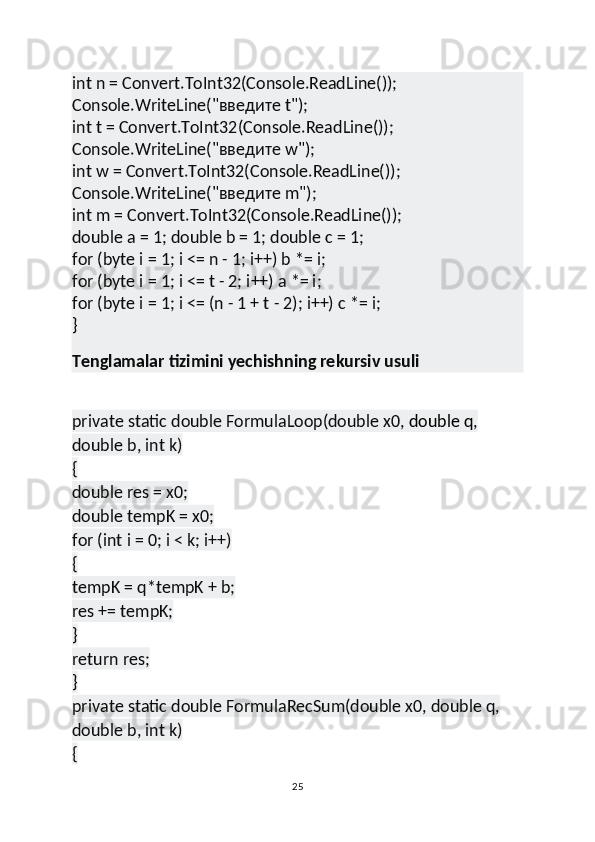 int n = Convert.ToInt32(Console.ReadLine());
Console.WriteLine("введите t");
int t = Convert.ToInt32(Console.ReadLine());
Console.WriteLine("введите w");
int w = Convert.ToInt32(Console.ReadLine());
Console.WriteLine("введите m");
int m = Convert.ToInt32(Console.ReadLine());
double a = 1; double b = 1; double c = 1;
for (byte i = 1; i <= n - 1; i++) b *= i;
for (byte i = 1; i <= t - 2; i++) a *= i;
for (byte i = 1; i <= (n - 1 + t - 2); i++) c *= i;
}
Tenglamalar tizimini yechishning rekursiv usuli
private static double FormulaLoop(double x0,   double q , 
double b, int k)
{
double res = x0;
double tempK = x0;
for (int i = 0; i < k; i++)
{
tempK = q*tempK + b;
res += tempK;
}
return res;
}
private static double FormulaRecSum(double x0, double q, 
double b, int k)
{
25 