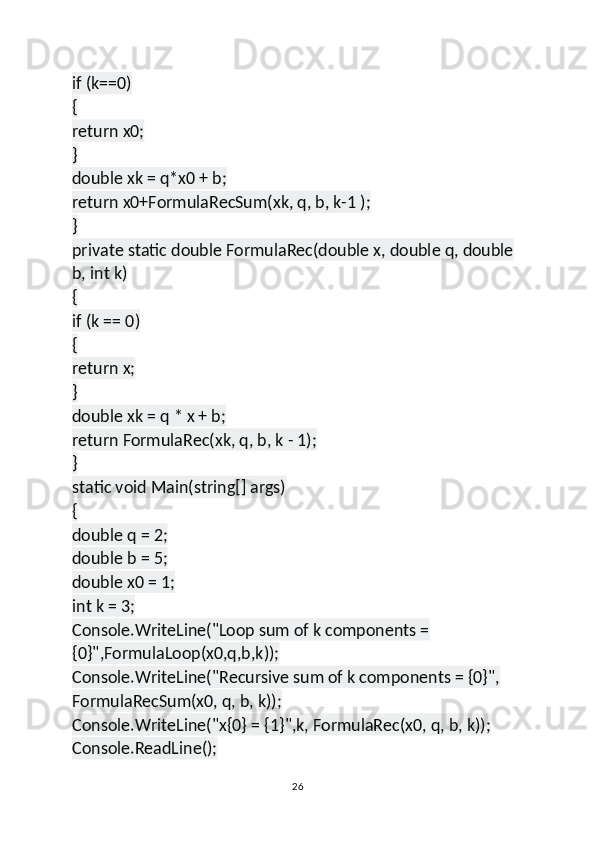 if (k==0)
{
return x0;
}
double xk = q*x0 + b;
return x0+FormulaRecSum(xk, q, b, k-1 );
}
private static double FormulaRec(double x, double q, double 
b, int k)
{
if (k == 0)
{
return x;
}
double xk = q * x + b;
return FormulaRec(xk, q, b, k - 1);
}
static void Main(string[] args)
{
double q = 2;
double b = 5;
double x0 = 1;
int k = 3;
Console.WriteLine("Loop sum of k components = 
{0}",FormulaLoop(x0,q,b,k));
Console.WriteLine("Recursive sum of k components = {0}", 
FormulaRecSum(x0, q, b, k));
Console.WriteLine("x{0} = {1}",k, FormulaRec(x0, q, b, k));
Console.ReadLine();
26 