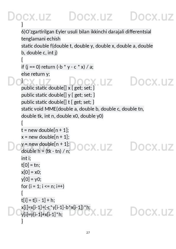 }
6)O'zgartirilgan Eyler usuli bilan ikkinchi darajali differentsial 
tenglamani echish
static double f(double t,   double y , double x, double a, double 
b, double c, int j)
{
if (j == 0) return (-b * y - c * x) / a;
else   return y ;
}
public static double[] x { get; set; }
public static double[] y { get; set; }
public static double[] t { get; set; }
static void MME(double a, double b, double c, double tn, 
double tk, int n, double x0, double y0)
{
t = new double[n + 1];
x = new double[n + 1];
y = new double[n + 1];
double h = (tk - tn) / n;
int i;
t[0] = tn;
x[0] = x0;
y[0] = y0;
for (i = 1; i <= n; i++)
{
t[i] = t[i - 1] + h;
x[i]=x[i-1]+(-c*y[i-1]-b*x[i-1])*h;
y[i]=y[i-1]+x[i-1]*h;
}
27 