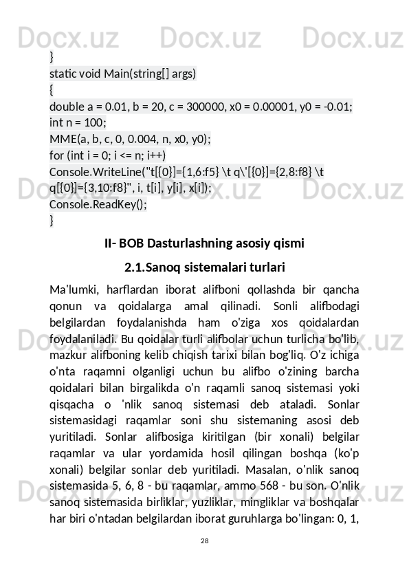 }
static void Main(string[] args)
{
double a = 0.01, b = 20, c = 300000, x0 = 0.00001, y0 = -0.01;
int n = 100;
MME(a, b, c, 0, 0.004, n, x0, y0);
for (int i = 0; i <= n; i++)
Console.WriteLine("t[{0}]={1,6:f5} \t q\'[{0}]={2,8:f8} \t 
q[{0}]={3,10:f8}", i, t[i], y[i], x[i]);
Console.ReadKey();
}
II- BOB Dasturlashning asosiy qismi
2.1.Sanoq   sistemalari turlari
Ma'lumki,   harflardan   iborat   alifboni   qollashda   bir   qancha
qonun   va   qoidalarga   amal   qilinadi.   Sonli   alifbodagi
belgilardan   foydalanishda   ham   o'ziga   xos   qoidalardan
foydalaniladi. Bu qoidalar turli alifbolar uchun turlicha bo'lib,
mazkur  alifboning  kelib  chiqish  tarixi  bilan  bog'liq.  O'z ichiga
o'nta   raqamni   olganligi   uchun   bu   alifbo   o'zining   barcha
qoidalari   bilan   birgalikda   o'n   raqamli   sanoq   sistemasi   yoki
qisqacha   о   'nlik   sanoq   sistemasi   deb   ataladi.   Sonlar
sistemasidagi   raqamlar   soni   shu   sistemaning   asosi   deb
yuritiladi.   Sonlar   alifbosiga   kiritilgan   (bir   xonali)   belgilar
raqamlar   va   ular   yordamida   hosil   qilingan   boshqa   (ko'p
xonali)   belgilar   sonlar   deb   yuritiladi.   Masalan,   o'nlik   sanoq
sistemasida 5, 6, 8 - bu raqamlar, ammo 568 - bu son. O'nlik
sanoq   sistemasida   birliklar,   yuzliklar,   mingliklar   va   boshqalar
har biri o'ntadan belgilardan iborat guruhlarga bo'lingan: 0, 1,
28 