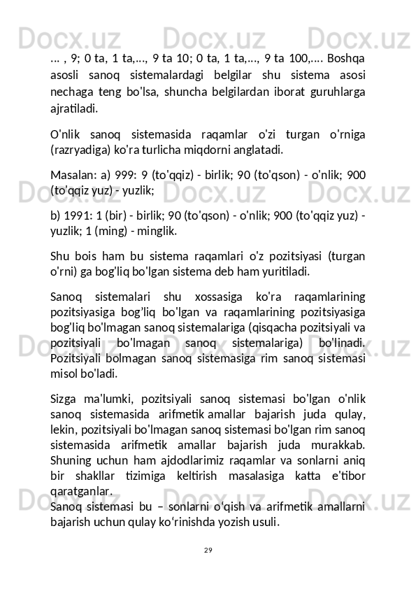 ... , 9; 0 ta, 1 ta,..., 9 ta 10; 0 ta, 1 ta,..., 9 ta 100,.... Boshqa
asosli   sanoq   sistemalardagi   belgilar   shu   sistema   asosi
nechaga   teng   bo'lsa,   shuncha   belgilardan   iborat   guruhlarga
ajratiladi.
O'nlik   sanoq   sistemasida   raqamlar   o'zi   turgan   o'rniga
(razryadiga) ko'ra turlicha miqdorni anglatadi.
Masalan: a) 999: 9 (to'qqiz)   - birlik ; 90 (to'qson) - o'nlik; 900
(to'qqiz yuz) - yuzlik;
b) 1991: 1 (bir) - birlik; 90 (to'qson) - o'nlik; 900 (to'qqiz yuz) -
yuzlik; 1 (ming) - minglik.
Shu   bois   ham   bu   sistema   raqamlari   o'z   pozitsiyasi   (turgan
o'rni) ga bog'liq bo'lgan sistema deb ham yuritiladi.
Sanoq   sistemalari   shu   xossasiga   ko'ra   raqamlarining
pozitsiyasiga   bog’liq   bo'lgan   va   raqamlarining   pozitsiyasiga
bog'liq bo'lmagan sanoq sistemalariga (qisqacha pozitsiyali va
pozitsiyali   bo'lmagan   sanoq   sistemalariga)   bo'linadi.
Pozitsiyali   bolmagan   sanoq   sistemasiga   rim   sanoq   sistemasi
misol bo'ladi.
Sizga   ma'lumki,   pozitsiyali   sanoq   sistemasi   bo'lgan   o'nlik
sanoq   sistemasida   arifmetik   amallar   bajarish   juda   qulay ,
lekin, pozitsiyali bo'lmagan sanoq sistemasi bo'lgan rim sanoq
sistemasida   arifmetik   amallar   bajarish   juda   murakkab.
Shuning   uchun   ham   ajdodlarimiz   raqamlar   va   sonlarni   aniq
bir   shakllar   tizimiga   keltirish   masalasiga   katta   e'tibor
qaratganlar.
Sanoq   sistemasi   bu   –   sonlarni   o‘qish   va   arifmetik   amallarni
bajarish uchun qulay ko‘rinishda yozish usuli.
29 