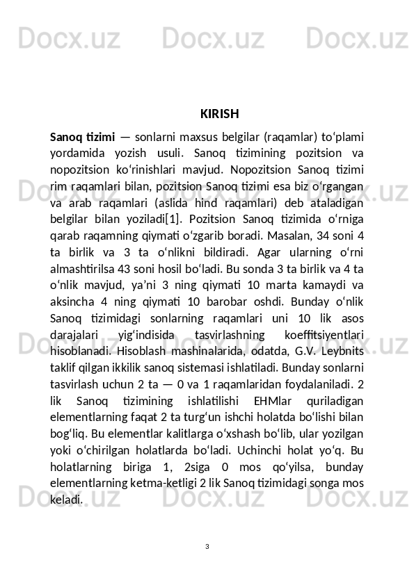 KIRISH
Sanoq   tizimi   —  sonlarni   maxsus   belgilar   (raqamlar)   toʻplami
yordamida   yozish   usuli.   Sanoq   tizimining   pozitsion   va
nopozitsion   koʻrinishlari   mavjud.   Nopozitsion   Sanoq   tizimi
rim raqamlari bilan, pozitsion  Sanoq tizimi esa biz oʻrgangan
va   arab   raqamlari   (aslida   hind   raqamlari)   deb   ataladigan
belgilar   bilan   yoziladi[1].   Pozitsion   Sanoq   tizimida   oʻrniga
qarab raqamning qiymati oʻzgarib boradi. Masalan, 34 soni 4
ta   birlik   va   3   ta   oʻnlikni   bildiradi.   Agar   ularning   oʻrni
almashtirilsa 43 soni hosil boʻladi. Bu sonda 3 ta birlik va 4 ta
oʻnlik   mavjud,   yaʼni   3   ning   qiymati   10   marta   kamaydi   va
aksincha   4   ning   qiymati   10   barobar   oshdi.   Bunday   oʻnlik
Sanoq   tizimidagi   sonlarning   raqamlari   uni   10   lik   asos
darajalari   yigʻindisida   tasvirlashning   koeffitsiyentlari
hisoblanadi.   Hisoblash   mashinalarida,   odatda,   G.V.   Leybnits
taklif qilgan ikkilik sanoq sistemasi ishlatiladi. Bunday sonlarni
tasvirlash uchun 2 ta — 0 va 1 raqamlaridan foydalaniladi. 2
lik   Sanoq   tizimining   ishlatilishi   EHMlar   quriladigan
elementlarning faqat 2 ta turgʻun ishchi holatda boʻlishi bilan
bogʻliq. Bu elementlar kalitlarga oʻxshash boʻlib, ular yozilgan
yoki   oʻchirilgan   holatlarda   boʻladi.   Uchinchi   holat   yoʻq.   Bu
holatlarning   biriga   1,   2siga   0   mos   qoʻyilsa,   bunday
elementlarning ketma-ketligi 2 lik Sanoq tizimidagi songa mos
keladi.
3 