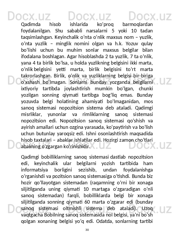 Qadimda   hisob   ishlarida   ko‘proq   barmoqlardan
foydalanilgan.   Shu   sababli   narsalarni   5   yoki   10   tadan
taqsimlashgan. Keyinchalik o‘nta o‘nlik maxsus nom – yuzlik,
o‘nta   yuzlik   –   minglik   nomini   olgan   va   h.k.   Yozuv   qulay
bo‘lishi   uchun   bu   muhim   sonlar   maxsus   belgilar   bilan
ifodalana boshlagan. Agar hisoblashda 2 ta yuzlik, 7 ta o‘nlik,
yana 4 ta birlik bo‘lsa, u holda yuzlikning belgisini ikki marta,
o‘nlik   belgisini   yetti   marta ,   birlik   belgisini   to‘rt   marta
takrorlashgan.   Birlik,   o‘nlik   va   yuzliklarning   belgisi   bir-biriga
o‘xshash   bo‘lmagan.   Sonlarni   bunday   yozganda   belgilarni
ixtiyoriy   tartibda   joylashtirish   mumkin   bo‘lgan,   chunki
yozilgan   sonning   qiymati   tartibga   bog‘liq   emas.   Bunday
yozuvda   belgi   holatining   ahamiyati   bo‘lmaganidan,   mos
sanoq   sistemasi   nopozitsion   sistema   deb   ataladi.   Qadimgi
misrliklar,   yunonlar   va   rimliklarning   sanoq   sistemasi
nopozitsion   edi.   Nopozitsion   sanoq   sistemasi   qo‘shish   va
ayirish amallari uchun ozgina yarasada, ko‘paytirish va bo‘lish
uchun   butunlay   yaroqsiz   edi.   Ishni   osonlashtirish   maqsadida
hisob taxtalari – abaklar ishlatilar edi. Hozirgi zamon cho‘tlari
abakning o‘zgargan ko‘rinishidir.
Qadimgi   bobilliklarning   sanoq   sistemasi   dastlab   nopozitsion
edi ,   keyinchalik   ular   belgilarni   yozish   tartibida   ham
informatsiya   borligini   sezishib,   undan   foydalanishga
o‘rganishdi va pozitsion sanoq sistemasiga o‘tishdi. Bunda biz
hozir   qo‘llayotgan   sistemadan   (raqamning   o‘rni   bir   xonaga
siljitilganda   uning   qiymati   10   martaga   o‘zgaradigan   o‘nli
sanoq   sistemadan)   farqli,   bobilliklarda   belgi   bir   xonaga
siljitilganda   sonning   qiymati   60   marta   o‘zgarar   edi   (bunday
sanoq   sistemasi   oltmishli   sistema   deb   ataladi).   Uzoq
vaqtgacha Bobilning sanoq sistemasida nol belgisi, ya’ni bo‘sh
qolgan   xonaning   belgisi   yo‘q   edi.   Odatda,   sonlarning   tartibi
30 