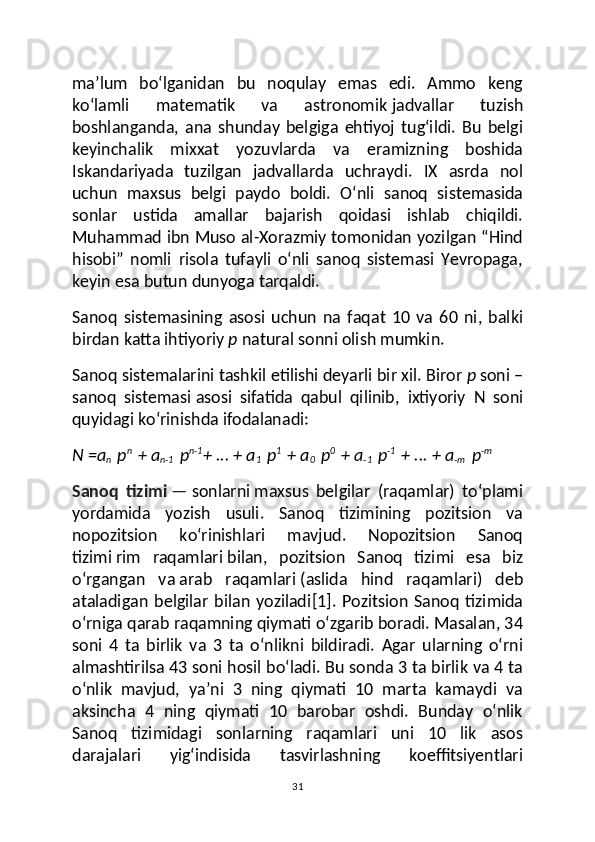 ma’lum   bo‘lganidan   bu   noqulay   emas   edi.   Ammo   keng
ko‘lamli   matematik   va   astronomik   jadvallar   tuzish
boshlanganda ,   ana   shunday   belgiga   ehtiyoj   tug‘ildi.   Bu   belgi
keyinchalik   mixxat   yozuvlarda   va   eramizning   boshida
Iskandariyada   tuzilgan   jadvallarda   uchraydi.   IX   asrda   nol
uchun   maxsus   belgi   paydo   boldi.   O‘nli   sanoq   sistemasida
sonlar   ustida   amallar   bajarish   qoidasi   ishlab   chiqildi.
Muhammad ibn Muso al-Xorazmiy tomonidan yozilgan “Hind
hisobi”   nomli   risola   tufayli   o‘nli   sanoq   sistemasi   Yevropaga,
keyin esa butun dunyoga tarqaldi.
Sanoq   sistemasining   asosi   uchun   na   faqat   10   va   60   ni,   balki
birdan katta ihtiyoriy   p   natural sonni olish mumkin.
Sanoq sistemalarini tashkil etilishi deyarli bir xil. Biror   p   soni –
sanoq   sistemasi   asosi   sifatida   qabul   qilinib ,   ixtiyoriy   N   soni
quyidagi ko‘rinishda ifodalanadi:
N =a
n   p n
  + a
n-1   p n-1
+ ... + a
1   p 1
  + a
0   p 0
  + a
-1   p -1
  + ... + a
-m   p -m
Sanoq   tizimi   —   sonlarni   maxsus   belgilar   (raqamlar)   toʻplami
yordamida   yozish   usuli.   Sanoq   tizimining   pozitsion   va
nopozitsion   koʻrinishlari   mavjud.   Nopozitsion   Sanoq
tizimi   rim   raqamlari   bilan,   pozitsion   Sanoq   tizimi   esa   biz
oʻrgangan   va   arab   raqamlari   (aslida   hind   raqamlari)   deb
ataladigan   belgilar   bilan   yoziladi [1] .   Pozitsion   Sanoq   tizimida
oʻrniga qarab raqamning qiymati oʻzgarib boradi. Masalan, 34
soni   4   ta   birlik   va   3   ta   oʻnlikni   bildiradi.   Agar   ularning   oʻrni
almashtirilsa 43 soni hosil boʻladi. Bu sonda 3 ta birlik va 4 ta
oʻnlik   mavjud,   yaʼni   3   ning   qiymati   10   marta   kamaydi   va
aksincha   4   ning   qiymati   10   barobar   oshdi.   Bunday   oʻnlik
Sanoq   tizimidagi   sonlarning   raqamlari   uni   10   lik   asos
darajalari   yigʻindisida   tasvirlashning   koeffitsiyentlari
31 
