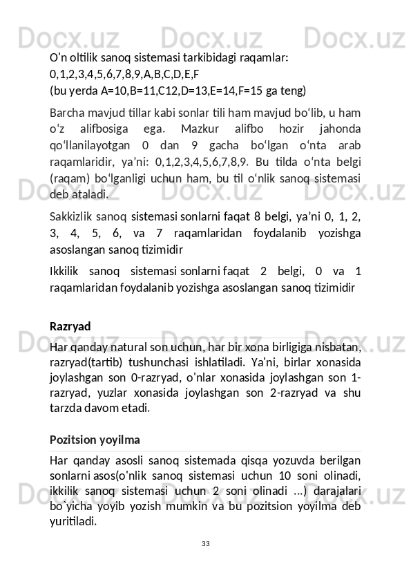 O'n oltilik sanoq sistemasi tarkibidagi raqamlar:
0,1,2,3,4,5,6,7,8,9,A,B,C,D,E,F 
(bu yerda A=10,B=11,C12,D=13,E=14,F=15 ga teng)
Barcha mavjud tillar kabi sonlar tili ham mavjud bo‘lib, u ham
o‘z   alifbosiga   ega.   Mazkur   alifbo   hozir   jahonda
qo‘llanilayotgan   0   dan   9   gacha   bo‘lgan   o‘nta   arab
raqamlaridir,   ya’ni:   0,1,2,3,4,5,6,7,8,9.   Bu   tilda   o‘nta   belgi
(raqam)   bo‘lganligi   uchun   ham,   bu   til   o‘nlik   sanoq   sistemasi
deb ataladi.
Sakkizlik   sanoq   sistemasi   sonlarni   faqat   8   belgi,   yaʼni   0,   1,   2,
3,   4,   5,   6,   va   7   raqamlaridan   foydalanib   yozishga
asoslangan   sanoq tizimidir
Ikkilik   sanoq   sistemasi   sonlarni   faqat   2   belgi,   0   va   1
raqamlaridan foydalanib yozishga asoslangan   sanoq tizimidir
Razryad
Har qanday natural son uchun, har bir   xona birligiga   nisbatan,
r azryad(tartib)   tushunchasi   ishlatiladi.   Ya'ni,   birlar   xonasida
joylashgan   son   0-razryad,   o'nlar   xonasida   joylashgan   son   1-
razryad,   yuzlar   xonasida   joylashgan   son   2-razryad   va   shu
tarzda davom etadi.
Pozitsion yoyilma
Har   qanday   asosli   sanoq   sistemada   qisqa   yozuvda   berilgan
sonlarni   asos (o'nlik   sanoq   sistemasi   uchun   10   soni   olinadi,
ikkilik   sanoq   sistemasi   uchun   2   soni   olinadi   ...)   darajalari
bo`yicha   yoyib   yozish   mumkin   va   bu   pozitsion   yoyilma   deb
yuritiladi.
33 