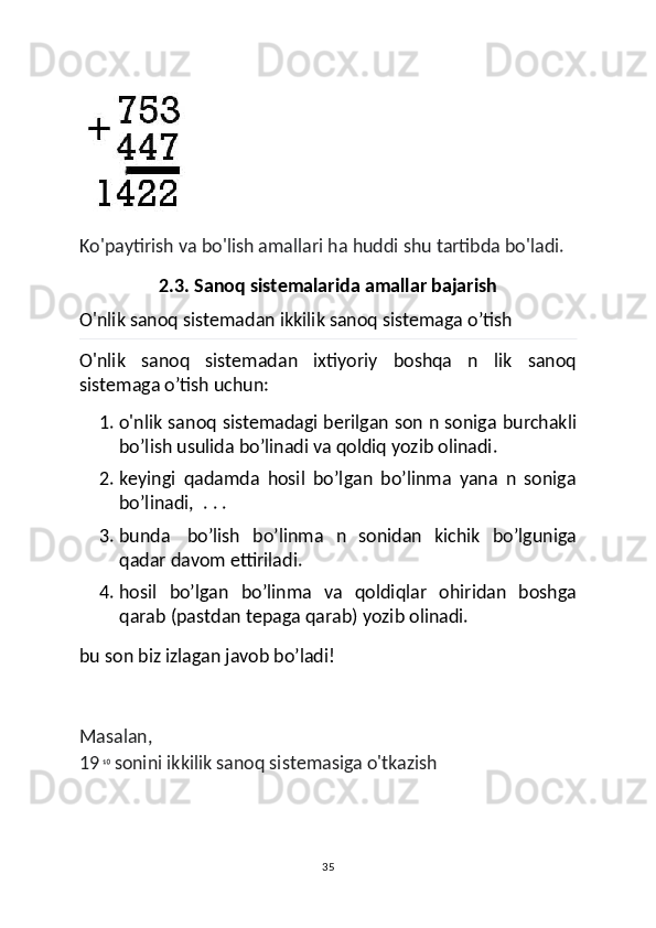 Ko'paytirish va bo'lish amallari ha huddi shu tartibda bo'ladi.
2.3. Sanoq sistemalarida amallar bajarish
O'nlik sanoq sistemadan ikkilik sanoq sistemaga o’tish
O'nlik   sanoq   sistemadan   ixtiyoriy   boshqa   n   lik   sanoq
sistemaga o’tish uchun:
1. o'nlik sanoq sistemadagi berilgan son n soniga burchakli
bo’lish usulida bo’linadi va qoldiq yozib olinadi.
2. keyingi   qadamda   hosil   bo’lgan   bo’linma   yana   n   soniga
bo’linadi,    . . .
3. bunda     bo’lish   bo’linma   n   sonidan   kichik   bo’lguniga
qadar davom ettiriladi.
4. hosil   bo’lgan   bo’linma   va   qoldiqlar   ohiridan   boshga
qarab (pastdan tepaga qarab) yozib olinadi.
bu son biz izlagan javob bo’ladi!
Masalan,
19  ¹⁰  sonini ikkilik sanoq sistemasiga o'tkazish
35 