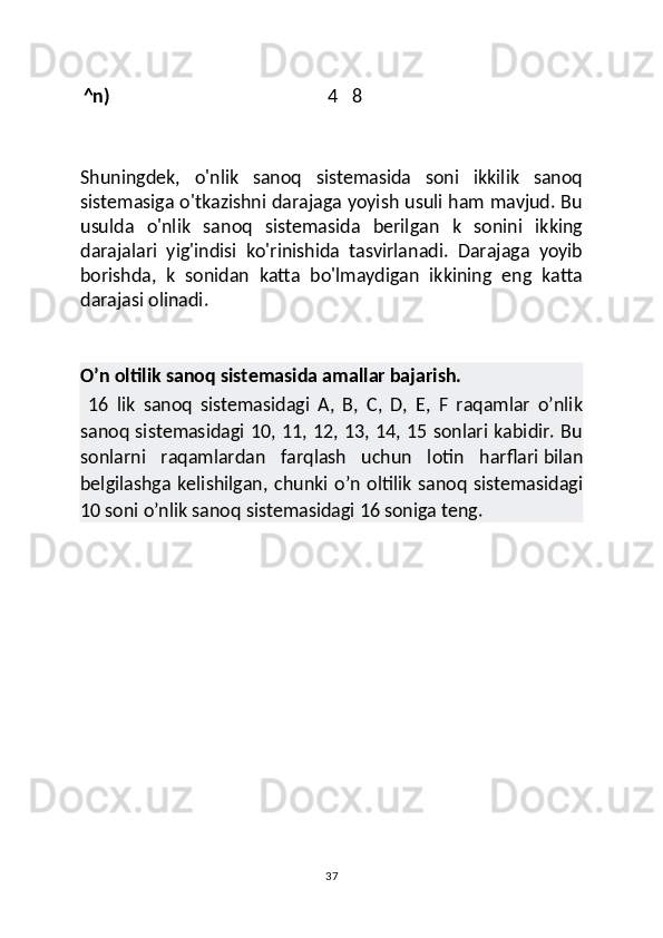^n) 4 8
Shuningdek,   o'nlik   sanoq   sistemasida   soni   ikkilik   sanoq
sistemasiga o'tkazishni darajaga yoyish usuli ham mavjud. Bu
usulda   o'nlik   sanoq   sistemasida   berilgan   k   sonini   ikking
darajalari   yig'indisi   ko'rinishida   tasvirlanadi.   Darajaga   yoyib
borishda,   k   sonidan   katta   bo'lmaydigan   ikkining   eng   katta
darajasi olinadi.
O’n oltilik sanoq sistemasida amallar bajarish.
  16   lik   sanoq   sistemasidagi   A,   B,   C,   D,   E,   F   raqamlar   o’nlik
sanoq sistemasidagi 10, 11, 12, 13, 14, 15 sonlari kabidir. Bu
sonlarni   raqamlardan   farqlash   uchun   lotin   harflari   bilan
belgilashga  kelishilgan , chunki o’n  oltilik  sanoq sistemasidagi
10 soni o’nlik sanoq sistemasidagi 16 soniga teng.
37 