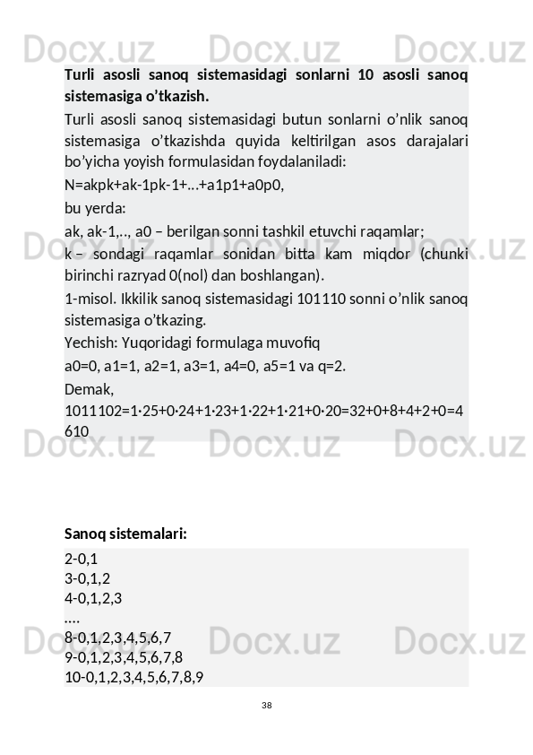 Turli   asosli   sanoq   sistemasidagi   sonlarni   10   asosli   sanoq
sistemasiga o’tkazish.
Turli   asosli   sanoq   sistemasidagi   butun   sonlarni   o’nlik   sanoq
sistemasiga   o’tkazishda   quyida   keltirilgan   asos   darajalari
bo’yicha yoyish formulasidan foydalaniladi:
N=akpk+ak-1pk-1+...+a1p1+a0p0,
bu yerda:
ak, ak-1,.., a0   – berilgan sonni tashkil etuvchi raqamlar;
k   –   sondagi   raqamlar   sonidan   bitta   kam   miqdor   (chunki
birinchi razryad 0(nol) dan boshlangan).
1-misol.   Ikkilik sanoq sistemasidagi 101110 sonni o’nlik sanoq
sistemasiga o’tkazing.
Yechish:   Yuqoridagi formulaga muvofiq 
a0=0, a1=1, a2=1, a3=1, a4=0, a5=1 va q=2.
Demak,
1011102=1·25+0·24+1·23+1·22+1·21+0·20=32+0+8+4+2+0=4
610
Sanoq sistemalari:
2-0,1
3-0,1,2
4-0,1,2,3
….
8-0,1,2,3,4,5,6,7
9-0,1,2,3,4,5,6,7,8
10-0,1,2,3,4,5,6,7,8,9
38 