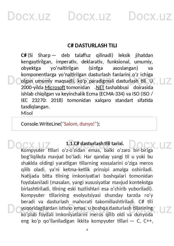 C# DASTURLASH TILI
C#   ( Si   Sharp   —   deb   talaffuz   qilinadi )   leksik   jihatdan
kengaytirilgan,   imperativ,   deklarativ,   funksional,   umumiy,
obyektga   yoʻnaltirilgan   (sinfga   asoslangan)   va
komponentlarga   yoʻnaltirilgan   dasturlash   fanlarini   oʻz   ichiga
olgan   umumiy   maqsadli,   koʻp   paradigmali   dasturlash   tili.   U
2000- yilda   Microsoft   tomonidan   . NET   tashabbusi   doirasida
ishlab chiqilgan va keyinchalik Ecma (ECMA-334) va ISO (ISO /
IEC   23270:   2018)   to monidan   xalqaro   standart   sifatida
tasdiqlangan.
Misol
Console . WriteLine ( "Salom, dunyo!" );
1.1.C# dasturlash tili tarixi.
Kompyuter   tillari   oʻz-oʻzidan   emas,   balki   oʻzaro   bir-biriga
bogʻliqlikda   mavjud   boʻladi.   Har   qanday   yangi   til   u   yoki   bu
shaklda   oldingi   yaratilgan   tillarning   xossalarini   oʻziga   meros
qilib   oladi,   yaʼni   ketma-ketlik   prinsipi   amalga   oshiriladi.
Natijada   bitta   tilning   imkoniyatlari   boshqalari   tomonidan
foydalaniladi (masalan, yangi xususiyatlar mavjud kontekstga
birlashtiriladi,   tilning   eski   tuzilishlari   esa   oʻchirib   yuboriladi).
Kompyuter   tillarining   evolyutsiyasi   shunday   tarzda   roʻy
beradi   va   dasturlash   mahorati   takomillashtiriladi.   C#   tili
yuqoridagilardan istisno emas, u boshqa dasturlash tillarining
koʻplab   foydali   imkoniyatlarini   meros   qilib   oldi   va   dunyoda
eng   koʻp   qoʻllaniladigan   ikkita   kompyuter   tillari   —   C,   C++,
4 