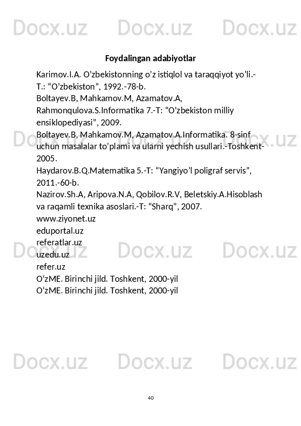 Foydalingan adabiyotlar
Karimov.I.A. O’zbekistonning o’z istiqlol va taraqqiyot yo’li.-
T.: “O’zbekiston”, 1992.-78-b.
Boltayev.B, Mahkamov.M, Azamatov.A, 
Rahmonqulova.S.Informatika 7.-T: “O’zbekiston milliy 
ensiklopediyasi”, 2009.
Boltayev.B, Mahkamov.M, Azamatov.A.Informatika. 8-sinf 
uchun masalalar to’plami va ularni yechish usullari.-Toshkent-
2005.
Haydarov.B.Q.Matematika 5.-T: “Yangiyo’l poligraf servis”, 
2011.-60-b.
Nazirov.Sh.A, Aripova.N.A, Qobilov.R.V, Beletskiy.A.Hisoblash
va raqamli texnika asoslari.-T: “Sharq”, 2007.
www.ziyonet.uz
eduportal.uz
referatlar.uz
uzedu.uz
refer.uz
OʻzME. Birinchi jild. Toshkent, 2000-yil
OʻzME. Birinchi jild. Toshkent, 2000-yil
40 