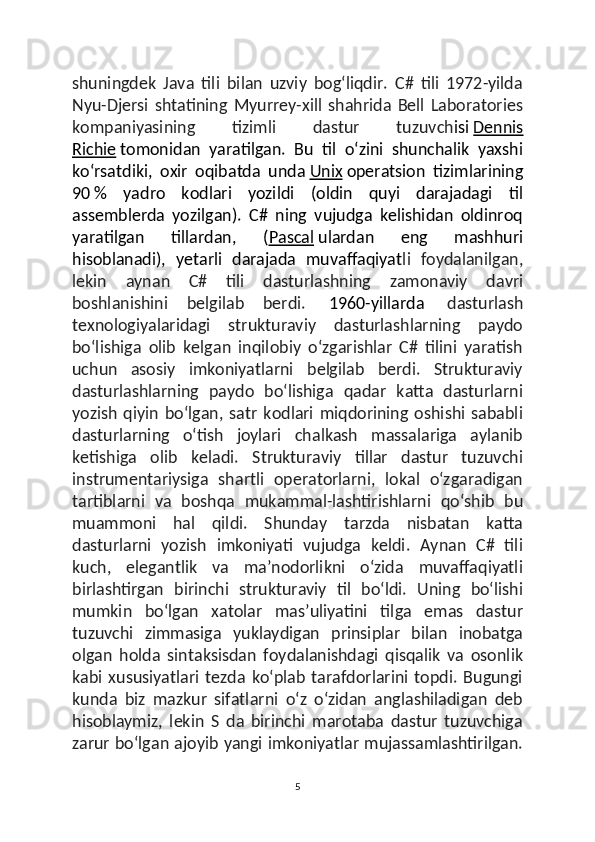 shuningdek   Java   tili   bilan   uzviy   bogʻliqdir.   C#   tili   1972-yilda
Nyu-Djersi   shtatining   Myurrey-xill   shahrida   Bell   Laboratories
kompaniyasining   tizimli   dastur   tuzuvch isi   Dennis
Richie   tomonidan   yaratilgan.   Bu   til   oʻzini   shunchalik   yaxshi
koʻrsatdiki,   oxir   oqibatda   unda   Unix   operatsion   tizimlarining
90   %   yadro   kodlari   yozildi   (oldin   quyi   darajadagi   til
assemblerda   yozilgan).   C#   ning   vujudga   kelishidan   oldinroq
yaratilgan   tillardan,   ( Pascal   ulardan   eng   mashhuri
hisoblanadi),   yetarli   darajada   muvaffaqiyat li   foydalanilgan,
lekin   aynan   C#   tili   dasturlashning   zamonaviy   davri
boshlanishini   belgilab   berdi.     1960-yillarda     dasturlash
texnologiyalaridagi   strukturaviy   dasturlashlarning   paydo
boʻlishiga   olib   kelgan   inqilobiy   oʻzgarishlar   C#   tilini   yaratish
uchun   asosiy   imkoniyatlarni   belgilab   berdi.   Strukturaviy
dasturlashlarning   paydo   boʻlishiga   qadar   katta   dasturlarni
yozish   qiyin   boʻlgan,   satr   kodlari   miqdorining   oshishi   sababli
dasturlarning   oʻtish   joylari   chalkash   massalariga   aylanib
ketishiga   olib   keladi.   Strukturaviy   tillar   dastur   tuzuvchi
instrumentariysiga   shartli   operatorlarni,   lokal   oʻzgaradigan
tartiblarni   va   boshqa   mukammal-lashtirishlarni   qoʻshib   bu
muammoni   hal   qildi.   Shunday   tarzda   nisbatan   katta
dasturlarni   yozish   imkoniyati   vujudga   keldi.   Aynan   C#   tili
kuch,   elegantlik   va   maʼnodorlikni   oʻzida   muvaffaqiyatli
birlashtirgan   birinchi   strukturaviy   til   boʻldi.   Uning   boʻlishi
mumkin   boʻlgan   xatolar   masʼuliyatini   tilga   emas   dastur
tuzuvchi   zimmasiga   yuklaydigan   prinsiplar   bilan   inobatga
olgan   holda   sintaksisdan   foydalanishdagi   qisqalik   va   osonlik
kabi   xususiyatlari   tezda   koʻplab   tarafdorlarini   topdi.   Bugungi
kunda   biz   mazkur   sifatlarni   oʻz   oʻzidan   anglashiladigan   deb
hisoblaymiz,   lekin   S   da   birinchi   marotaba   dastur   tuzuvchiga
zarur boʻlgan ajoyib yangi imkoniyatlar mujassamlashtirilgan.
5 