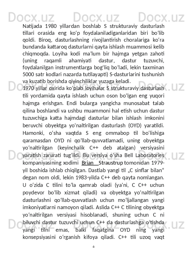 Natijada   1980   yillar dan   boshlab   S   strukturaviy   dasturlash
tillari   orasida   eng   koʻp   foydalaniladiganlaridan   biri   boʻlib
qoldi.   Biroq,   dasturlashning   rivojlantirish   choralariga   koʻra
bundanda kattaroq dasturlarni qayta ishlash muammosi kelib
chiqmoqda.   Loyiha   kodi   maʼlum   bir   hajmga   yetgan   zahoti
(uning   raqamli   ahamiyati   dastur,   dastur   tuzuvchi,
foydalanilgan instrumentlarga bogʻliq  boʻladi, lekin taxminan
5000 satr kodlari nazarda tutilayapti) S-dasturlarini tushunish
va kuzatib borishda qiyinchiliklar yuzaga keladi.
1970 yillar   oxirida koʻplab  loyihalar  S  strukturaviy  dasturlash
tili   yordamida   qayta   ishlash   uchun   oson   boʻlgan   eng   yuqori
hajmga   erishgan.   Endi   bularga   yangicha   munosabat   talab
qilina boshlandi va ushbu muammoni hal etish uchun dastur
tuzuvchiga   katta   hajmdagi   dasturlar   bilan   ishlash   imkonini
beruvchi   obyektga   yoʻnaltirilgan   dasturlash   (OYD)   yaratildi.
Hamonki,   oʻsha   vaqtda   S   eng   ommabop   til   boʻlishiga
qaramasdan   OYD   ni   qoʻllab-quvvatlamadi,   uning   obyektga
yoʻnaltirilgan   (keyinchalik   C++   deb   atalgan)   versiyasini
yaratish   zarurati   tugʻildi.   Bu   versiya   oʻsha   Bell   Laboratories
kompaniyasining xodimi     Brian      Straustrup   tomonidan 1979-
yil boshida ishlab chiqilgan. Dastlab yangi til „C sinflar bilan“
degan  nom   oldi,  lekin  1983-yilda   C++   deb  qayta   nomlangan.
U   oʻzida   C   tilini   toʻla   qamrab   oladi   (yaʼni,   C   C++   uchun
poydevor   boʻlib   xizmat   qiladi)   va   obyektga   yoʻnaltirilgan
dasturlashni   qoʻllab-quvvatlash   uchun   moʻljallangan   yangi
imkoniyatlarni namoyon qiladi. Aslida C++ C tilining obyektga
yoʻnaltirilgan   versiyasi   hisoblanadi,   shuning   uchun   C   ni
biluvchi   dastur   tuzuvchi   uchun   C++   da   dasturlashga   oʻtishda
yangi   tilni   emas,   balki   faqatgina   OYD   ning   yangi
konsepsiyasini   oʻrganish   kifoya   qiladi.   C++   tili   uzoq   vaqt
6 