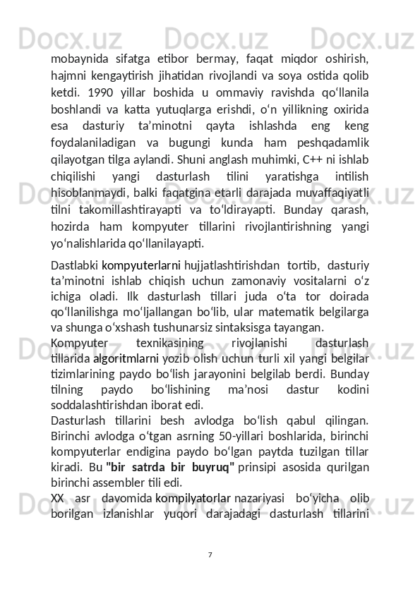mobaynida   sifatga   etibor   bermay,   faqat   miqdor   oshirish,
hajmni   kengaytirish   jihatidan   rivojlandi   va   soya   ostida   qolib
ketdi.   1990   yillar   boshida   u   ommaviy   ravishda   qoʻllanila
boshlandi   va   katta   yutuqlarga   erishdi,   oʻn   yillikning   oxirida
esa   dasturiy   taʼminotni   qayta   ishlashda   eng   keng
foydalaniladigan   va   bugungi   kunda   ham   peshqadamlik
qilayotgan tilga aylandi. Shuni anglash muhimki, C++ ni ishlab
chiqilishi   yangi   dasturlash   tilini   yaratishga   intilish
hisoblanmaydi,   balki   faqatgina   etarli   darajada   muvaffaqiyatli
tilni   takomillashtirayapti   va   toʻldirayapti.   Bunday   qarash,
hozirda   ham   kompyuter   tillarini   rivojlantirishning   yangi
yoʻnalishlarida qoʻllanilayapti.
Dastlabki   kompyuterlarni   hujjatlashtirishdan   tortib,   dasturiy
taʼminotni   ishlab   chiqish   uchun   zamonaviy   vositalarni   oʻz
ichiga   oladi.   Ilk   dasturlash   tillari   juda   oʻta   tor   doirada
qoʻllanilishga   moʻljallangan   boʻlib,   ular   matematik   belgilarga
va shunga oʻxshash tushunarsiz sintaksisga tayangan.
Kompyuter   texnikasining   rivojlanishi   dasturlash
tillarida   algoritmlarni   yozib   olish   uchun   turli   xil   yangi   belgilar
tizimlarining   paydo   boʻlish   jarayonini   belgilab   berdi.   Bunday
tilning   paydo   boʻlishining   maʼnosi   dastur   kodini
soddalashtirishdan iborat edi.
Dasturlash   tillarini   besh   avlodga   boʻlish   qabul   qilingan.
Birinchi   avlodga   oʻtgan   asrning   50-yillari   boshlarida,   birinchi
kompyuterlar   endigina   paydo   boʻlgan   paytda   tuzilgan   tillar
kiradi.   Bu   "bir   satrda   bir   buyruq"   prinsipi   asosida   qurilgan
birinchi assembler tili edi.
XX   asr   davomida   kompilyatorlar   nazariyasi   boʻyicha   olib
borilgan   izlanishlar   yuqori   darajadagi   dasturlash   tillarini
7 