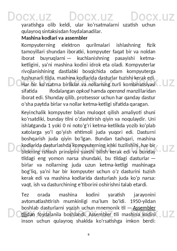 yaratishga   olib   keldi,   ular   koʻrsatmalarni   uzatish   uchun
qulayroq sintaksisdan foydalanadilar.
Mashina kodlari va assembler
Kompyuterning   elektron   qurilmalari   ishlashning   fizik
tamoyillari   shundan   iboratki,   kompyuter   faqat   bir   va   noldan
iborat   buyruqlarni   —   kuchlanishning   pasayishi   ketma-
ketligini,   yaʼni   mashina   kodini   idrok   eta   oladi.   Kompyuterlar
rivojlanishining   dastlabki   bosqichida   odam   kompyuterga
tushunarli tilda, mashina kodlarida dasturlar tuzishi kerak edi.
Har   bir   koʻrsatma   birliklar   va   nollarning   turli   kombinatsiyasi
sifatida   ifodalangan   opkod   hamda   operand   manzillaridan
iborat edi. Shunday qilib, protsessor uchun har qanday dastur
oʻsha paytda birlar va nollar ketma-ketligi sifatida qaragan.
Keyinchalik   kompyuter   bilan   muloqot   qilish   amaliyoti   shuni
koʻrsatdiki,  bunday  tilni oʻzlashtirish  qiyin   va  noqulaydir.   Uni
ishlatganda 1 yoki 0 ni notoʻgʻri ketma-ketlikda yozib koʻplab
xatolarga   yoʻl   qoʻyish   ehtimoli   juda   yuqori   edi.   Dasturni
boshqarish   juda   qiyin   boʻlgan.   Bundan   tashqari,   mashina
kodlarida dasturlashda kompyuterning ichki tuzilishini, har bir
blokning   ishlash   prinsipini   yaxshi   bilish   kerak   edi   va   bunday
tildagi   eng   yomon   narsa   shundaki,   bu   tildagi   dasturlar   —
birlar   va   nollarning   juda   uzun   ketma-ketligi   mashinaga
bogʻliq,   yaʼni   har   bir   kompyuter   uchun   oʻz   dasturini   tuzish
kerak   edi   va   mashina   kodlarida   dasturlash   juda   koʻp   narsa:
vaqt, ish va dasturchining eʼtiborini oshirishni talab etardi.
Tez   orada   mashina   kodini   yaratish   jarayonini
avtomatlashtirish   mumkinligi   maʼlum   boʻldi.   1950-yildan
boshlab   dasturlarni   yozish   uchun   mnemonik   til   —   Assembler
tili dan   foydalanila   boshlandi.   Assembler   tili   mashina   kodini
inson   uchun   qulayroq   shaklda   koʻrsatishga   imkon   berdi:
8 