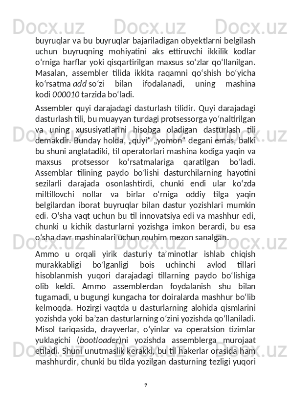 buyruqlar va bu buyruqlar bajariladigan obyektlarni belgilash
uchun   buyruqning   mohiyatini   aks   ettiruvchi   ikkilik   kodlar
oʻrniga harflar yoki  qisqartirilgan  maxsus  soʻzlar  qoʻllanilgan.
Masalan,   assembler   tilida   ikkita   raqamni   qoʻshish   boʻyicha
koʻrsatma   add   soʻzi   bilan   ifodalanadi,   uning   mashina
kodi   000010   tarzida boʻladi.
Assembler   quyi   darajadagi   dasturlash   tilidir.   Quyi   darajadagi
dasturlash tili, bu muayyan turdagi protsessorga yoʻnaltirilgan
va   uning   xususiyatlarini   hisobga   oladigan   dasturlash   tili
demakdir. Bunday holda, „quyi“ „yomon“ degani emas, balki
bu shuni anglatadiki, til operatorlari mashina kodiga yaqin va
maxsus   protsessor   koʻrsatmalariga   qaratilgan   boʻladi.
Assemblar   tilining   paydo   boʻlishi   dasturchilarning   hayotini
sezilarli   darajada   osonlashtirdi,   chunki   endi   ular   koʻzda
miltillovchi   nollar   va   birlar   oʻrniga   oddiy   tilga   yaqin
belgilardan   iborat   buyruqlar   bilan   dastur   yozishlari   mumkin
edi. Oʻsha vaqt uchun  bu til innovatsiya  edi va mashhur edi,
chunki   u   kichik   dasturlarni   yozishga   imkon   berardi,   bu   esa
oʻsha davr mashinalari uchun muhim mezon sanalgan.
Ammo   u   orqali   yirik   dasturiy   taʼminotlar   ishlab   chiqish
murakkabligi   boʻlganligi   bois   uchinchi   avlod   tillari
hisoblanmish   yuqori   darajadagi   tillarning   paydo   boʻlishiga
olib   keldi.   Ammo   assemblerdan   foydalanish   shu   bilan
tugamadi, u bugungi kungacha tor doiralarda mashhur boʻlib
kelmoqda.   Hozirgi   vaqtda   u   dasturlarning   alohida   qismlarini
yozishda yoki baʼzan dasturlarning oʻzini yozishda qoʻllaniladi.
Misol   tariqasida,   drayverlar,   oʻyinlar   va   operatsion   tizimlar
yuklagichi   ( bootloader )ni   yozishda   assemblerga   murojaat
etiladi. Shuni unutmaslik kerakki, bu til hakerlar orasida ham
mashhurdir, chunki bu tilda yozilgan dasturning tezligi yuqori
9 