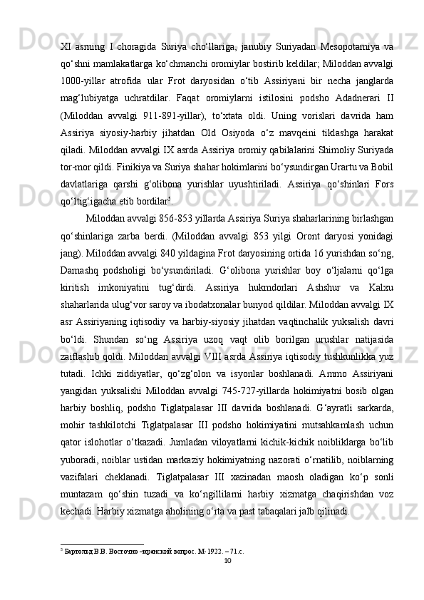 XI   asrning   I   choragida   Suriya   cho‘llariga,   janubiy   Suriyadan   Mesopotamiya   va
qo‘shni mamlakatlarga ko‘chmanchi oromiylar bostirib keldilar; Miloddan avvalgi
1000-yillar   atrofida   ular   Frot   daryosidan   o‘tib   Assiriyani   bir   necha   janglarda
mag‘lubiyatga   uchratdilar.   Faqat   oromiylarni   istilosini   podsho   Adadnerari   II
(Miloddan   avvalgi   911-891-yillar),   to‘xtata   oldi.   Uning   vorislari   davrida   ham
Assiriya   siyosiy-harbiy   jihatdan   Old   Osiyoda   o‘z   mavqeini   tiklashga   harakat
qiladi. Miloddan avvalgi IX asrda Assiriya oromiy qabilalarini Shimoliy Suriyada
tor-mor qildi. Finikiya va Suriya shahar hokimlarini bo‘ysundirgan Urartu va Bobil
davlatlariga   qarshi   g‘olibona   yurishlar   uyushtiriladi.   Assiriya   qo‘shinlari   Fors
qo‘ltig‘igacha etib bordilar 5
. 
Miloddan avvalgi 856-853 yillarda Assiriya Suriya shaharlarining birlashgan
qo‘shinlariga   zarba   berdi.   (Miloddan   avvalgi   853   yilgi   Oront   daryosi   yonidagi
jang). Miloddan avvalgi 840 yildagina Frot daryosining ortida 16 yurishdan so‘ng,
Damashq   podsholigi   bo‘ysundiriladi.   G‘olibona   yurishlar   boy   o‘ljalarni   qo‘lga
kiritish   imkoniyatini   tug‘dirdi.   Assiriya   hukmdorlari   Ashshur   va   Kalxu
shaharlarida ulug‘vor saroy va ibodatxonalar bunyod qildilar. Miloddan avvalgi IX
asr   Assiriyaning   iqtisodiy   va   harbiy-siyosiy   jihatdan   vaqtinchalik   yuksalish   davri
bo‘ldi.   Shundan   so‘ng   Assiriya   uzoq   vaqt   olib   borilgan   urushlar   natijasida
zaiflashib qoldi. Miloddan avvalgi  VIII  asrda Assiriya iqtisodiy tushkunlikka yuz
tutadi.   Ichki   ziddiyatlar,   qo‘zg‘olon   va   isyonlar   boshlanadi.   Ammo   Assiriyani
yangidan   yuksalishi   Miloddan   avvalgi   745-727-yillarda   hokimiyatni   bosib   olgan
harbiy   boshliq,   podsho   Tiglatpalasar   III   davrida   boshlanadi.   G‘ayratli   sarkarda,
mohir   tashkilotchi   Tiglatpalasar   III   podsho   hokimiyatini   mutsahkamlash   uchun
qator   islohotlar   o‘tkazadi.   Jumladan   viloyatlarni   kichik-kichik   noibliklarga   bo‘lib
yuboradi,   noiblar   ustidan   markaziy  hokimiyatning   nazorati   o‘rnatilib,   noiblarning
vazifalari   cheklanadi.   Tiglatpalasar   III   xazinadan   maosh   oladigan   ko‘p   sonli
muntazam   qo‘shin   tuzadi   va   ko‘ngillilarni   harbiy   xizmatga   chaqirishdan   voz
kechadi. Harbiy xizmatga aholining o‘rta va past tabaqalari jalb qilinadi. 
5
 Бартольд В.В. Восточно –иранский вопрос. М-1922. – 71. c .
10 