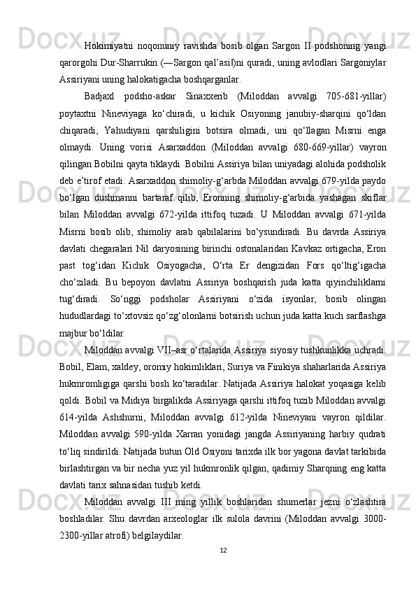 Hokimiyatni   noqonuniy   ravishda   bosib   olgan   Sargon   II   podshoning   yangi
qarorgohi Dur-Sharrukin (―Sargon qal’asi )ni quradi, uning avlodlari Sargoniylar‖
Assiriyani uning halokatigacha boshqarganlar. 
Badjaxl   podsho-askar   Sinaxxerib   (Miloddan   avvalgi   705-681-yillar)
poytaxtni   Nineviyaga   ko‘chiradi,   u   kichik   Osiyoning   janubiy-sharqini   qo‘ldan
chiqaradi,   Yahudiyani   qarshiligini   botsira   olmadi,   uni   qo‘llagan   Misrni   enga
olmaydi.   Uning   vorisi   Asarxaddon   (Miloddan   avvalgi   680-669-yillar)   vayron
qilingan Bobilni qayta tiklaydi. Bobilni Assiriya bilan uniyadagi alohida podsholik
deb e’tirof etadi. Asarxaddon shimoliy-g‘arbda Miloddan avvalgi 679-yilda paydo
bo‘lgan   dushmanni   bartaraf   qilib,   Eronning   shimoliy-g‘arbida   yashagan   skiflar
bilan   Miloddan   avvalgi   672-yilda   ittifoq   tuzadi.   U   Miloddan   avvalgi   671-yilda
Misrni   bosib   olib,   shimoliy   arab   qabilalarini   bo‘ysundiradi.   Bu   davrda   Assiriya
davlati chegaralari  Nil daryosining birinchi  ostonalaridan Kavkaz ortigacha, Eron
past   tog‘idan   Kichik   Osiyogacha,   O‘rta   Er   dengizidan   Fors   qo‘ltig‘igacha
cho‘ziladi.   Bu   bepoyon   davlatni   Assiriya   boshqarish   juda   katta   qiyinchiliklarni
tug‘diradi.   So‘nggi   podsholar   Assiriyani   o‘zida   isyonlar,   bosib   olingan
hududlardagi to‘xtovsiz qo‘zg‘olonlarni botsirish uchun juda katta kuch sarflashga
majbur bo‘ldilar. 
Miloddan avvalgi VII–asr o‘rtalarida Assiriya siyosiy tushkunlikka uchradi.
Bobil, Elam, xaldey, oromiy hokimliklari, Suriya va Finikiya shaharlarida Assiriya
hukmromligiga qarshi  bosh ko‘taradilar. Natijada Assiriya halokat yoqasiga  kelib
qoldi. Bobil va Midiya birgalikda Assiriyaga qarshi ittifoq tuzib Miloddan avvalgi
614-yilda   Ashshurni,   Miloddan   avvalgi   612-yilda   Nineviyani   vayron   qildilar.
Miloddan   avvalgi   590-yilda   Xarran   yonidagi   jangda   Assiriyaning   harbiy   qudrati
to‘liq sindirildi. Natijada butun Old Osiyoni tarixda ilk bor yagona davlat tarkibida
birlashtirgan va bir necha yuz yil hukmronlik qilgan, qadimiy Sharqning eng katta
davlati tarix sahnasidan tushib ketdi.
Miloddan   avvalgi   III   ming   yillik   boshlaridan   shumerlar   jezni   o‘zlashtira
boshladilar.   Shu   davrdan   arxeologlar   ilk   sulola   davrini   (Miloddan   avvalgi   3000-
2300-yillar atrofi) belgilaydilar. 
12 