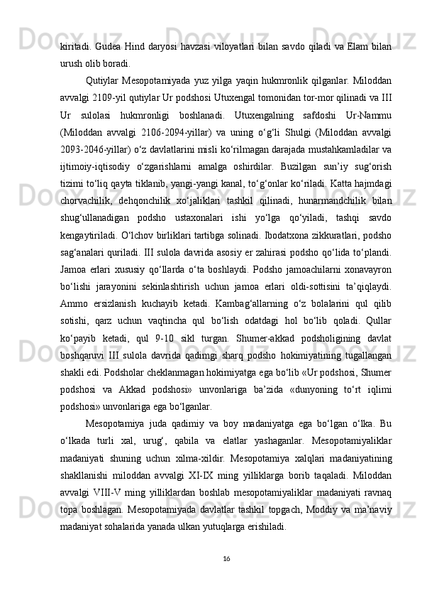 kiritadi.  Gudea   Hind  daryosi   havzasi   viloyatlari  bilan  savdo   qiladi   va  Elam  bilan
urush olib boradi.
Qutiylar   Mesopotamiyada   yuz   yilga   yaqin   hukmronlik   qilganlar.   Miloddan
avvalgi 2109-yil qutiylar Ur podshosi Utuxengal tomonidan tor-mor qilinadi va III
Ur   sulolasi   hukmronligi   boshlanadi.   Utuxengalning   safdoshi   Ur-Nammu
(Miloddan   avvalgi   2106-2094-yillar)   va   uning   o‘g‘li   Shulgi   (Miloddan   avvalgi
2093-2046-yillar) o‘z davlatlarini misli ko‘rilmagan darajada mustahkamladilar va
ijtimoiy-iqtisodiy   o‘zgarishlarni   amalga   oshirdilar.   Buzilgan   sun’iy   sug‘orish
tizimi to‘liq qayta tiklanib, yangi-yangi kanal, to‘g‘onlar ko‘riladi. Katta hajmdagi
chorvachilik,   dehqonchilik   xo‘jaliklari   tashkil   qilinadi,   hunarmandchilik   bilan
shug‘ullanadigan   podsho   ustaxonalari   ishi   yo‘lga   qo‘yiladi,   tashqi   savdo
kengaytiriladi. O‘lchov birliklari tartibga solinadi. Ibodatxona zikkuratlari, podsho
sag‘analari quriladi. III sulola davrida asosiy er zahirasi podsho qo‘lida to‘plandi.
Jamoa   erlari   xususiy   qo‘llarda   o‘ta   boshlaydi.   Podsho   jamoachilarni   xonavayron
bo‘lishi   jarayonini   sekinlashtirish   uchun   jamoa   erlari   oldi-sottisini   ta’qiqlaydi.
Ammo   ersizlanish   kuchayib   ketadi.   Kambag‘allarning   o‘z   bolalarini   qul   qilib
sotishi,   qarz   uchun   vaqtincha   qul   bo‘lish   odatdagi   hol   bo‘lib   qoladi.   Qullar
ko‘payib   ketadi,   qul   9-10   sikl   turgan.   Shumer-akkad   podsholigining   davlat
boshqaruvi   III   sulola   davrida   qadimgi   sharq   podsho   hokimiyatining   tugallangan
shakli edi. Podsholar cheklanmagan hokimiyatga ega bo‘lib «Ur podshosi, Shumer
podshosi   va   Akkad   podshosi»   unvonlariga   ba’zida   «dunyoning   to‘rt   iqlimi
podshosi» unvonlariga ega bo‘lganlar.
Mesopotamiya   juda   qadimiy   va   boy   madaniyatga   ega   bo‘lgan   o‘lka.   Bu
o‘lkada   turli   xal,   urug‘,   qabila   va   elatlar   yashaganlar.   Mesopotamiyaliklar
madaniyati   shuning   uchun   xilma-xildir.   Mesopotamiya   xalqlari   madaniyatining
shakllanishi   miloddan   avvalgi   XI-IX   ming   yilliklarga   borib   taqaladi.   Miloddan
avvalgi   VIII-V   ming   yilliklardan   boshlab   mesopotamiyaliklar   madaniyati   ravnaq
topa   boshlagan.   Mesopotamiyada   davlatlar   tashkil   topgach,   Moddiy   va   ma’naviy
madaniyat sohalarida yanada ulkan yutuqlarga erishiladi. 
16 