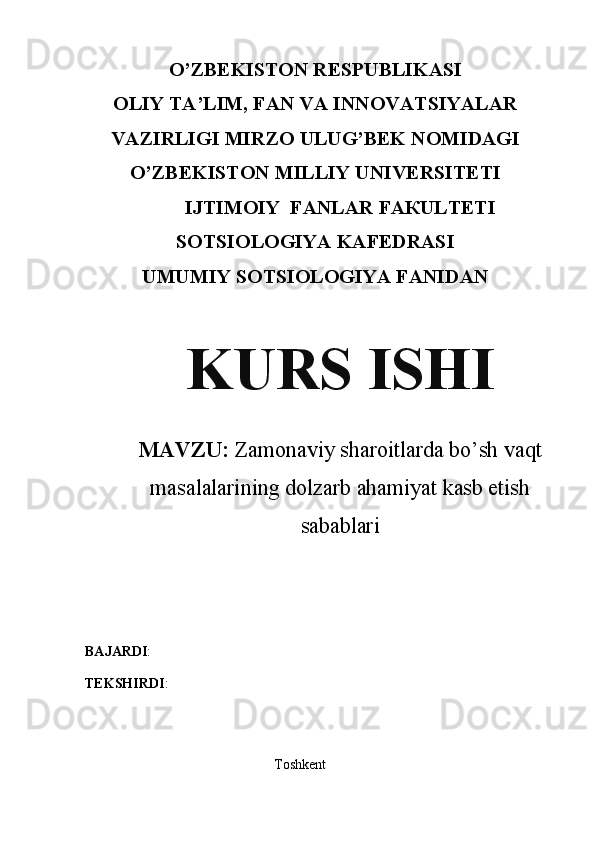 O’ZBEKISTON RESPUBLIKASI
OLIY TA’LIM, FAN VA INNOVATSIYALAR
VAZIRLIGI MIRZO ULUG’BEK NOMIDAGI
O’ZBЕKISТОN МILLIY UNIVERSITETI
IJТIМОIY  FАNLAR FАКULТЕТI
SOTSIOLOGIYA KAFEDRASI
UMUMIY SOTSIOLOGIYA FANIDAN
KURS ISHI
MAVZU:   Zamonaviy sharoitlarda bo’sh vaqt
masalalarining dolzarb ahamiyat kasb etish
sabablari
BAJARDI : 
TEKSHIRDI : 
                                                      Toshkent 