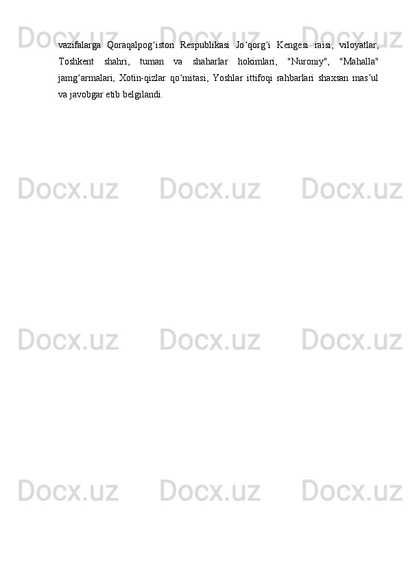 vazifalarga   Qoraqalpog iston   Respublikasi   Jo qorg i   Kengesi   raisi,   viloyatlar,ʻ ʻ ʻ
Toshkent   shahri,   tuman   va   shaharlar   hokimlari,   "Nuroniy",   "Mahalla"
jamg armalari,   Xotin-qizlar   qo mitasi,   Yoshlar   ittifoqi   rahbarlari   shaxsan   mas ul	
ʻ ʻ ʼ
va javobgar etib belgilandi. 