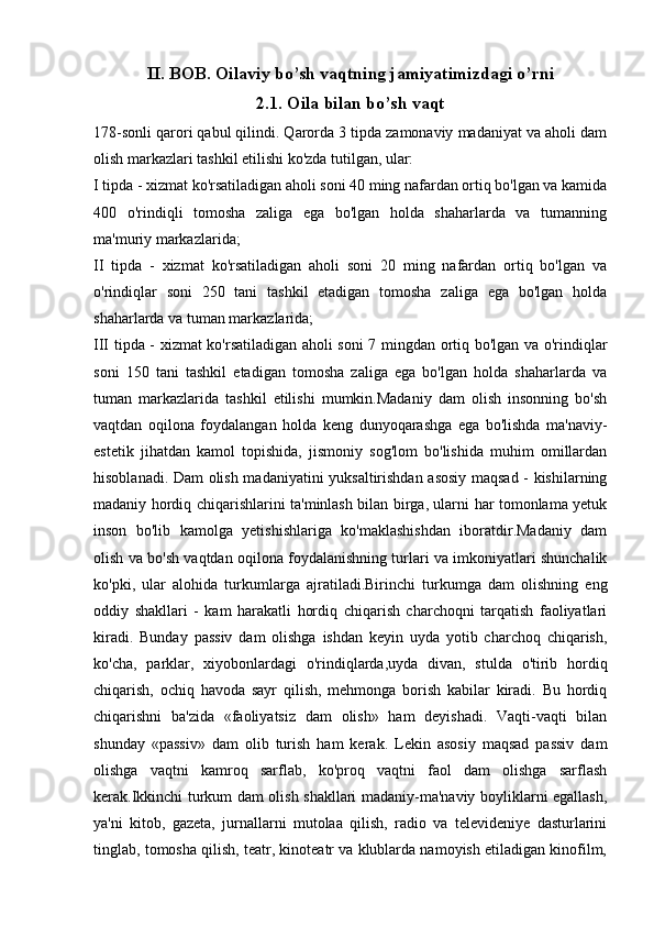 II.   BOB.  Oilaviy bo’sh vaqtning jamiyatimizdagi o’rni
2.1. Oila bilan bo’sh vaqt
178-sonli qarori qabul qilindi. Qarorda 3 tipda zamonaviy madaniyat va aholi dam
olish markazlari tashkil etilishi ko'zda tutilgan, ular:
I tipda - xizmat ko'rsatiladigan aholi soni 40 ming nafardan ortiq bo'lgan va kamida
400   o'rindiqli   tomosha   zaliga   ega   bo'lgan   holda   shaharlarda   va   tumanning
ma'muriy markazlarida;
II   tipda   -   xizmat   ko'rsatiladigan   aholi   soni   20   ming   nafardan   ortiq   bo'lgan   va
o'rindiqlar   soni   250   tani   tashkil   etadigan   tomosha   zaliga   ega   bo'lgan   holda
shaharlarda va tuman markazlarida;
III tipda - xizmat ko'rsatiladigan aholi soni 7 mingdan ortiq bo'lgan va o'rindiqlar
soni   150   tani   tashkil   etadigan   tomosha   zaliga   ega   bo'lgan   holda   shaharlarda   va
tuman   markazlarida   tashkil   etilishi   mumkin.Madaniy   dam   olish   insonning   bo'sh
vaqtdan   oqilona   foydalangan   holda   keng   dunyoqarashga   ega   bo'lishda   ma'naviy-
estetik   jihatdan   kamol   topishida,   jismoniy   sog'lom   bo'lishida   muhim   omillardan
hisoblanadi. Dam olish madaniyatini yuksaltirishdan asosiy maqsad - kishilarning
madaniy hordiq chiqarishlarini ta'minlash bilan birga, ularni har tomonlama yetuk
inson   bo'lib   kamolga   yetishishlariga   ko'maklashishdan   iboratdir.Madaniy   dam
olish va bo'sh vaqtdan oqilona foydalanishning turlari va imkoniyatlari shunchalik
ko'pki,   ular   alohida   turkumlarga   ajratiladi.Birinchi   turkumga   dam   olishning   eng
oddiy   shakllari   -   kam   harakatli   hordiq   chiqarish   charchoqni   tarqatish   faoliyatlari
kiradi.   Bunday   passiv   dam   olishga   ishdan   keyin   uyda   yotib   charchoq   chiqarish,
ko'cha,   parklar,   xiyobonlardagi   o'rindiqlarda,uyda   divan,   stulda   o'tirib   hordiq
chiqarish,   ochiq   havoda   sayr   qilish,   mehmonga   borish   kabilar   kiradi.   Bu   hordiq
chiqarishni   ba'zida   «faoliyatsiz   dam   olish»   ham   deyishadi.   Vaqti-vaqti   bilan
shunday   «passiv»   dam   olib   turish   ham   kerak.   Lekin   asosiy   maqsad   passiv   dam
olishga   vaqtni   kamroq   sarflab,   ko'proq   vaqtni   faol   dam   olishga   sarflash
kerak.Ikkinchi turkum dam olish shakllari madaniy-ma'naviy boyliklarni egallash,
ya'ni   kitob,   gazeta,   jurnallarni   mutolaa   qilish,   radio   va   televideniye   dasturlarini
tinglab, tomosha qilish, teatr, kinoteatr va klublarda namoyish etiladigan kinofilm, 