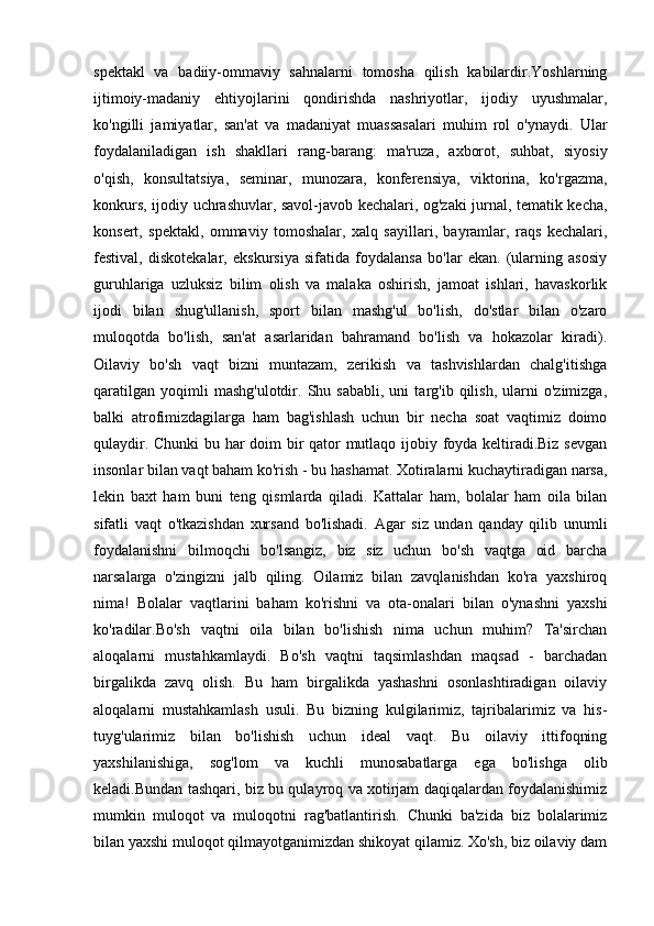 spektakl   va   badiiy-ommaviy   sahnalarni   tomosha   qilish   kabilardir.Yoshlarning
ijtimoiy-madaniy   ehtiyojlarini   qondirishda   nashriyotlar,   ijodiy   uyushmalar,
ko'ngilli   jamiyatlar,   san'at   va   madaniyat   muassasalari   muhim   rol   o'ynaydi.   Ular
foydalaniladigan   ish   shakllari   rang-barang:   ma'ruza,   axborot,   suhbat,   siyosiy
o'qish,   konsultatsiya,   seminar,   munozara,   konferensiya,   viktorina,   ko'rgazma,
konkurs, ijodiy uchrashuvlar, savol-javob kechalari, og'zaki jurnal, tematik kecha,
konsert,   spektakl,   ommaviy   tomoshalar,   xalq   sayillari,   bayramlar,   raqs   kechalari,
festival,   diskotekalar,   ekskursiya   sifatida   foydalansa   bo'lar   ekan.   (ularning   asosiy
guruhlariga   uzluksiz   bilim   olish   va   malaka   oshirish,   jamoat   ishlari,   havaskorlik
ijodi   bilan   shug'ullanish,   sport   bilan   mashg'ul   bo'lish,   do'stlar   bilan   o'zaro
muloqotda   bo'lish,   san'at   asarlaridan   bahramand   bo'lish   va   hokazolar   kiradi).
Oilaviy   bo'sh   vaqt   bizni   muntazam,   zerikish   va   tashvishlardan   chalg'itishga
qaratilgan   yoqimli   mashg'ulotdir.   Shu  sababli,   uni   targ'ib  qilish,   ularni   o'zimizga,
balki   atrofimizdagilarga   ham   bag'ishlash   uchun   bir   necha   soat   vaqtimiz   doimo
qulaydir. Chunki bu har doim bir qator mutlaqo ijobiy foyda keltiradi.Biz sevgan
insonlar bilan vaqt baham ko'rish - bu hashamat. Xotiralarni kuchaytiradigan narsa,
lekin   baxt   ham   buni   teng   qismlarda   qiladi.   Kattalar   ham,   bolalar   ham   oila   bilan
sifatli   vaqt   o'tkazishdan   xursand   bo'lishadi.   Agar   siz   undan   qanday   qilib   unumli
foydalanishni   bilmoqchi   bo'lsangiz,   biz   siz   uchun   bo'sh   vaqtga   oid   barcha
narsalarga   o'zingizni   jalb   qiling.   Oilamiz   bilan   zavqlanishdan   ko'ra   yaxshiroq
nima!   Bolalar   vaqtlarini   baham   ko'rishni   va   ota-onalari   bilan   o'ynashni   yaxshi
ko'radilar.Bo'sh   vaqtni   oila   bilan   bo'lishish   nima   uchun   muhim?   Ta'sirchan
aloqalarni   mustahkamlaydi.   Bo'sh   vaqtni   taqsimlashdan   maqsad   -   barchadan
birgalikda   zavq   olish.   Bu   ham   birgalikda   yashashni   osonlashtiradigan   oilaviy
aloqalarni   mustahkamlash   usuli.   Bu   bizning   kulgilarimiz,   tajribalarimiz   va   his-
tuyg'ularimiz   bilan   bo'lishish   uchun   ideal   vaqt.   Bu   oilaviy   ittifoqning
yaxshilanishiga,   sog'lom   va   kuchli   munosabatlarga   ega   bo'lishga   olib
keladi.Bundan tashqari, biz bu qulayroq va xotirjam daqiqalardan foydalanishimiz
mumkin   muloqot   va   muloqotni   rag'batlantirish.   Chunki   ba'zida   biz   bolalarimiz
bilan yaxshi muloqot qilmayotganimizdan shikoyat qilamiz. Xo'sh, biz oilaviy dam