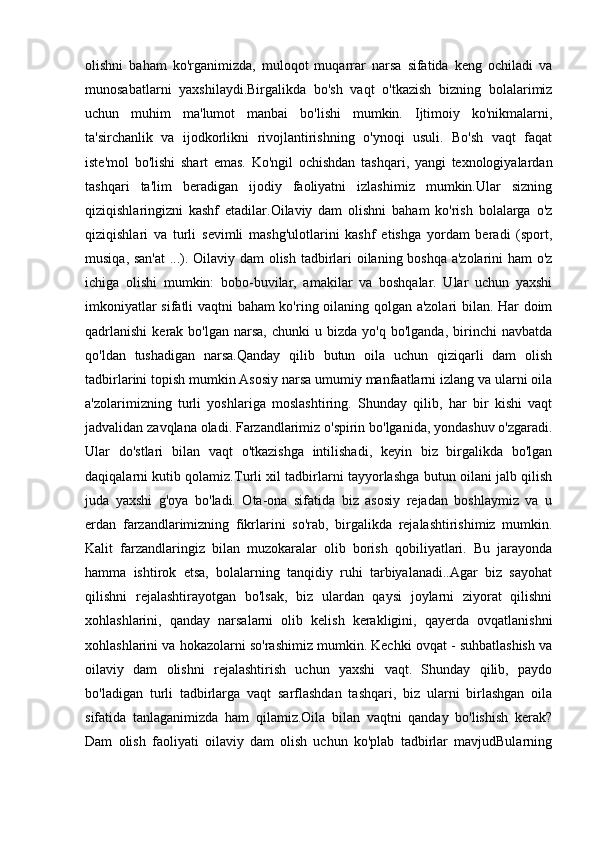 olishni   baham   ko'rganimizda,   muloqot   muqarrar   narsa   sifatida   keng   ochiladi   va
munosabatlarni   yaxshilaydi.Birgalikda   bo'sh   vaqt   o'tkazish   bizning   bolalarimiz
uchun   muhim   ma'lumot   manbai   bo'lishi   mumkin.   Ijtimoiy   ko'nikmalarni,
ta'sirchanlik   va   ijodkorlikni   rivojlantirishning   o'ynoqi   usuli.   Bo'sh   vaqt   faqat
iste'mol   bo'lishi   shart   emas.   Ko'ngil   ochishdan   tashqari,   yangi   texnologiyalardan
tashqari   ta'lim   beradigan   ijodiy   faoliyatni   izlashimiz   mumkin.Ular   sizning
qiziqishlaringizni   kashf   etadilar.Oilaviy   dam   olishni   baham   ko'rish   bolalarga   o'z
qiziqishlari   va   turli   sevimli   mashg'ulotlarini   kashf   etishga   yordam   beradi   (sport,
musiqa, san'at  ...). Oilaviy dam olish tadbirlari oilaning boshqa a'zolarini ham o'z
ichiga   olishi   mumkin:   bobo-buvilar,   amakilar   va   boshqalar.   Ular   uchun   yaxshi
imkoniyatlar sifatli vaqtni baham ko'ring oilaning qolgan a'zolari bilan. Har doim
qadrlanishi   kerak  bo'lgan  narsa,   chunki   u  bizda  yo'q  bo'lganda,   birinchi  navbatda
qo'ldan   tushadigan   narsa.Qanday   qilib   butun   oila   uchun   qiziqarli   dam   olish
tadbirlarini topish mumkin Asosiy narsa umumiy manfaatlarni izlang va ularni oila
a'zolarimizning   turli   yoshlariga   moslashtiring.   Shunday   qilib,   har   bir   kishi   vaqt
jadvalidan zavqlana oladi. Farzandlarimiz o'spirin bo'lganida, yondashuv o'zgaradi.
Ular   do'stlari   bilan   vaqt   o'tkazishga   intilishadi,   keyin   biz   birgalikda   bo'lgan
daqiqalarni kutib qolamiz.Turli xil tadbirlarni tayyorlashga butun oilani jalb qilish
juda   yaxshi   g'oya   bo'ladi.   Ota-ona   sifatida   biz   asosiy   rejadan   boshlaymiz   va   u
erdan   farzandlarimizning   fikrlarini   so'rab,   birgalikda   rejalashtirishimiz   mumkin.
Kalit   farzandlaringiz   bilan   muzokaralar   olib   borish   qobiliyatlari.   Bu   jarayonda
hamma   ishtirok   etsa,   bolalarning   tanqidiy   ruhi   tarbiyalanadi..Agar   biz   sayohat
qilishni   rejalashtirayotgan   bo'lsak,   biz   ulardan   qaysi   joylarni   ziyorat   qilishni
xohlashlarini,   qanday   narsalarni   olib   kelish   kerakligini,   qayerda   ovqatlanishni
xohlashlarini va hokazolarni so'rashimiz mumkin. Kechki ovqat - suhbatlashish va
oilaviy   dam   olishni   rejalashtirish   uchun   yaxshi   vaqt.   Shunday   qilib,   paydo
bo'ladigan   turli   tadbirlarga   vaqt   sarflashdan   tashqari,   biz   ularni   birlashgan   oila
sifatida   tanlaganimizda   ham   qilamiz.Oila   bilan   vaqtni   qanday   bo'lishish   kerak?
Dam   olish   faoliyati   oilaviy   dam   olish   uchun   ko'plab   tadbirlar   mavjudBularning 