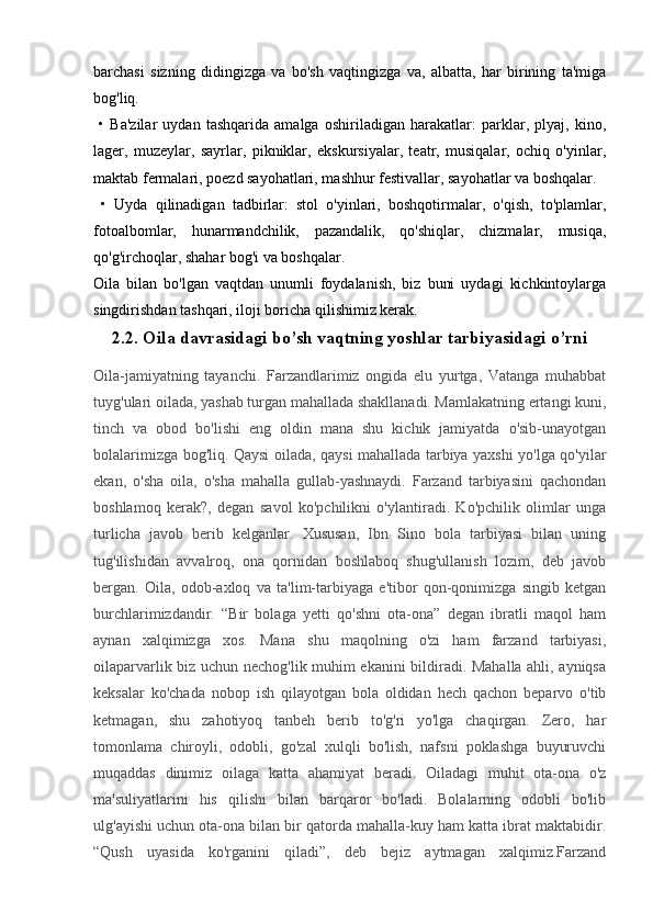 barchasi   sizning   didingizga   va   bo'sh   vaqtingizga   va,   albatta,   har   birining   ta'miga
bog'liq.
  •   Ba'zilar   uydan   tashqarida   amalga   oshiriladigan   harakatlar:   parklar,   plyaj,   kino,
lager,   muzeylar,   sayrlar,   pikniklar,   ekskursiyalar,   teatr,   musiqalar,   ochiq   o'yinlar,
maktab fermalari, poezd sayohatlari, mashhur festivallar, sayohatlar va boshqalar.
  •   Uyda   qilinadigan   tadbirlar:   stol   o'yinlari,   boshqotirmalar,   o'qish,   to'plamlar,
fotoalbomlar,   hunarmandchilik,   pazandalik,   qo'shiqlar,   chizmalar,   musiqa,
qo'g'irchoqlar, shahar bog'i va boshqalar.
Oila   bilan   bo'lgan   vaqtdan   unumli   foydalanish,   biz   buni   uydagi   kichkintoylarga
singdirishdan tashqari, iloji boricha qilishimiz kerak.
2.2.  Oila davrasidagi bo’sh vaqtning yoshlar tarbiyasidagi o’rni
Oila-jamiyatning   tayanchi.   Farzandlarimiz   ongida   elu   yurtga,   Vatanga   muhabbat
tuyg'ulari oilada, yashab turgan mahallada shakllanadi. Mamlakatning ertangi kuni,
tinch   va   obod   bo'lishi   eng   oldin   mana   shu   kichik   jamiyatda   o'sib-unayotgan
bolalarimizga bog'liq. Qaysi oilada, qaysi mahallada tarbiya yaxshi yo'lga qo'yilar
ekan,   o'sha   oila,   o'sha   mahalla   gullab-yashnaydi.   Farzand   tarbiyasini   qachondan
boshlamoq   kerak?,   degan   savol   ko'pchilikni   o'ylantiradi.   Ko'pchilik   olimlar   unga
turlicha   javob   berib   kelganlar.   Xususan,   Ibn   Sino   bola   tarbiyasi   bilan   uning
tug'ilishidan   avvalroq,   ona   qornidan   boshlaboq   shug'ullanish   lozim,   deb   javob
bergan.   Oila,   odob-axloq   va   ta'lim-tarbiyaga   e'tibor   qon-qonimizga   singib   ketgan
burchlarimizdandir.   “Bir   bolaga   yetti   qo'shni   ota-ona”   degan   ibratli   maqol   ham
aynan   xalqimizga   xos.   Mana   shu   maqolning   o'zi   ham   farzand   tarbiyasi,
oilaparvarlik biz uchun nechog'lik muhim ekanini bildiradi. Mahalla ahli, ayniqsa
keksalar   ko'chada   nobop   ish   qilayotgan   bola   oldidan   hech   qachon   beparvo   o'tib
ketmagan,   shu   zahotiyoq   tanbeh   berib   to'g'ri   yo'lga   chaqirgan.   Zero,   har
tomonlama   chiroyli,   odobli,   go'zal   xulqli   bo'lish,   nafsni   poklashga   buyuruvchi
muqaddas   dinimiz   oilaga   katta   ahamiyat   beradi.   Oiladagi   muhit   ota-ona   o'z
ma'suliyatlarini   his   qilishi   bilan   barqaror   bo'ladi.   Bolalarning   odobli   bo'lib
ulg'ayishi uchun ota-ona bilan bir qatorda mahalla-kuy ham katta ibrat maktabidir.
“Qush   uyasida   ko'rganini   qiladi”,   deb   bejiz   aytmagan   xalqimiz.Farzand