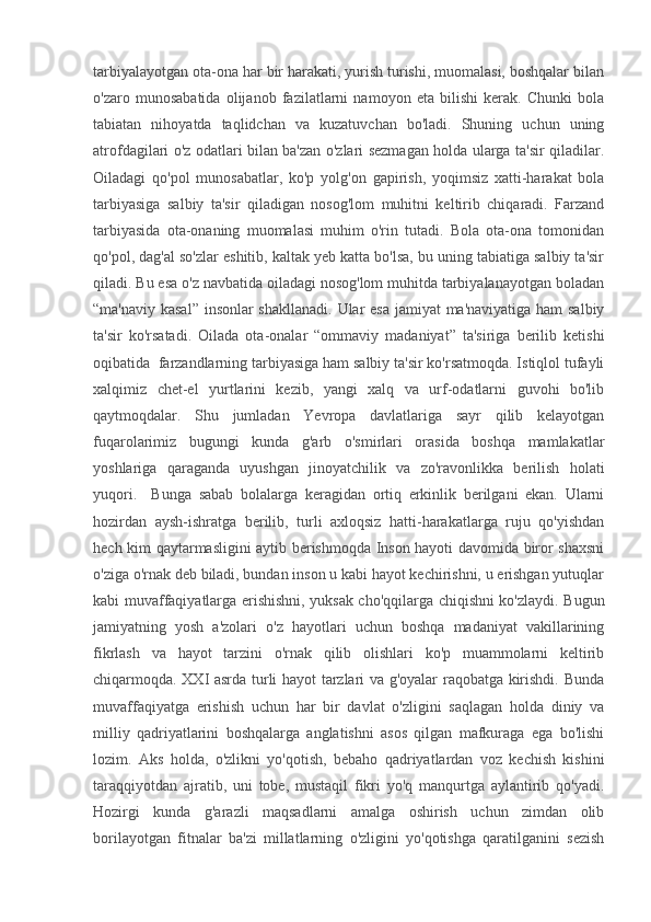 tarbiyalayotgan ota-ona har bir harakati, yurish turishi, muomalasi, boshqalar bilan
o'zaro   munosabatida   olijanob   fazilatlarni   namoyon   eta   bilishi   kerak.   Chunki   bola
tabiatan   nihoyatda   taqlidchan   va   kuzatuvchan   bo'ladi.   Shuning   uchun   uning
atrofdagilari o'z odatlari bilan ba'zan o'zlari sezmagan holda ularga ta'sir qiladilar.
Oiladagi   qo'pol   munosabatlar,   ko'p   yolg'on   gapirish,   yoqimsiz   xatti-harakat   bola
tarbiyasiga   salbiy   ta'sir   qiladigan   nosog'lom   muhitni   keltirib   chiqaradi.   Farzand
tarbiyasida   ota-onaning   muomalasi   muhim   o'rin   tutadi.   Bola   ota-ona   tomonidan
qo'pol, dag'al so'zlar eshitib, kaltak yeb katta bo'lsa, bu uning tabiatiga salbiy ta'sir
qiladi. Bu esa o'z navbatida oiladagi nosog'lom muhitda tarbiyalanayotgan boladan
“ma'naviy kasal”  insonlar  shakllanadi.  Ular esa jamiyat ma'naviyatiga ham  salbiy
ta'sir   ko'rsatadi.   Oilada   ota-onalar   “ommaviy   madaniyat”   ta'siriga   berilib   ketishi
oqibatida  farzandlarning tarbiyasiga ham salbiy ta'sir ko'rsatmoqda. Istiqlol tufayli
xalqimiz   chet-el   yurtlarini   kezib,   yangi   xalq   va   urf-odatlarni   guvohi   bo'lib
qaytmoqdalar.   Shu   jumladan   Yevropa   davlatlariga   sayr   qilib   kelayotgan
fuqarolarimiz   bugungi   kunda   g'arb   o'smirlari   orasida   boshqa   mamlakatlar
yoshlariga   qaraganda   uyushgan   jinoyatchilik   va   zo'ravonlikka   berilish   holati
yuqori.     Bunga   sabab   bolalarga   keragidan   ortiq   erkinlik   berilgani   ekan.   Ularni
hozirdan   aysh-ishratga   berilib,   turli   axloqsiz   hatti-harakatlarga   ruju   qo'yishdan
hech kim qaytarmasligini aytib berishmoqda Inson hayoti davomida biror shaxsni
o'ziga o'rnak deb biladi, bundan inson u kabi hayot kechirishni, u erishgan yutuqlar
kabi muvaffaqiyatlarga erishishni, yuksak cho'qqilarga chiqishni ko'zlaydi. Bugun
jamiyatning   yosh   a'zolari   o'z   hayotlari   uchun   boshqa   madaniyat   vakillarining
fikrlash   va   hayot   tarzini   o'rnak   qilib   olishlari   ko'p   muammolarni   keltirib
chiqarmoqda. XXI asrda turli hayot tarzlari va g'oyalar raqobatga kirishdi. Bunda
muvaffaqiyatga   erishish   uchun   har   bir   davlat   o'zligini   saqlagan   holda   diniy   va
milliy   qadriyatlarini   boshqalarga   anglatishni   asos   qilgan   mafkuraga   ega   bo'lishi
lozim.   Aks   holda,   o'zlikni   yo'qotish,   bebaho   qadriyatlardan   voz   kechish   kishini
taraqqiyotdan   ajratib,   uni   tobe,   mustaqil   fikri   yo'q   manqurtga   aylantirib   qo'yadi.
Hozirgi   kunda   g'arazli   maqsadlarni   amalga   oshirish   uchun   zimdan   olib
borilayotgan   fitnalar   ba'zi   millatlarning   o'zligini   yo'qotishga   qaratilganini   sezish