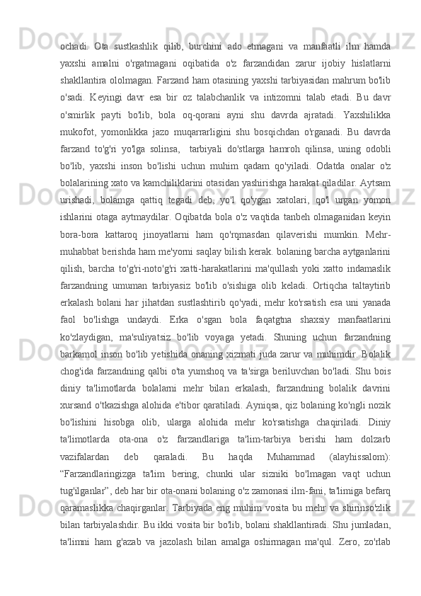 ochadi.   Ota   sustkashlik   qilib,   burchini   ado   etmagani   va   manfaatli   ilm   hamda
yaxshi   amalni   o'rgatmagani   oqibatida   o'z   farzandidan   zarur   ijobiy   hislatlarni
shakllantira ololmagan. Farzand ham otasining yaxshi tarbiyasidan mahrum bo'lib
o'sadi.   Keyingi   davr   esa   bir   oz   talabchanlik   va   intizomni   talab   etadi.   Bu   davr
o'smirlik   payti   bo'lib,   bola   oq-qorani   ayni   shu   davrda   ajratadi.   Yaxshilikka
mukofot,   yomonlikka   jazo   muqarrarligini   shu   bosqichdan   o'rganadi.   Bu   davrda
farzand   to'g'ri   yo'lga   solinsa,     tarbiyali   do'stlarga   hamroh   qilinsa,   uning   odobli
bo'lib,   yaxshi   inson   bo'lishi   uchun   muhim   qadam   qo'yiladi.   Odatda   onalar   o'z
bolalarining xato va kamchiliklarini otasidan yashirishga harakat qiladilar. Aytsam
urishadi,   bolamga   qattiq   tegadi   deb,   yo'l   qo'ygan   xatolari,   qo'l   urgan   yomon
ishlarini   otaga   aytmaydilar.   Oqibatda   bola   o'z   vaqtida   tanbeh   olmaganidan   keyin
bora-bora   kattaroq   jinoyatlarni   ham   qo'rqmasdan   qilaverishi   mumkin.   Mehr-
muhabbat berishda ham me'yorni saqlay bilish kerak. bolaning barcha aytganlarini
qilish,   barcha   to'g'ri-noto'g'ri   xatti-harakatlarini   ma'qullash   yoki   xatto   indamaslik
farzandning   umuman   tarbiyasiz   bo'lib   o'sishiga   olib   keladi.   Ortiqcha   taltaytirib
erkalash   bolani   har   jihatdan   sustlashtirib   qo'yadi,   mehr   ko'rsatish   esa   uni   yanada
faol   bo'lishga   undaydi.   Erka   o'sgan   bola   faqatgtna   shaxsiy   manfaatlarini
ko'zlaydigan,   ma'suliyatsiz   bo'lib   voyaga   yetadi.   Shuning   uchun   farzandning
barkamol  inson  bo'lib  yetishida  onaning xizmati   juda zarur  va  muhimdir.  Bolalik
chog'ida  farzandning  qalbi  o'ta  yumshoq  va  ta'sirga  beriluvchan  bo'ladi.  Shu bois
diniy   ta'limotlarda   bolalarni   mehr   bilan   erkalash,   farzandning   bolalik   davrini
xursand o'tkazishga alohida e'tibor qaratiladi. Ayniqsa, qiz bolaning ko'ngli nozik
bo'lishini   hisobga   olib,   ularga   alohida   mehr   ko'rsatishga   chaqiriladi.   Diniy
ta'limotlarda   ota-ona   o'z   farzandlariga   ta'lim-tarbiya   berishi   ham   dolzarb
vazifalardan   deb   qaraladi.   Bu   haqda   Muhammad   (alayhissalom):
“Farzandlaringizga   ta'lim   bering,   chunki   ular   sizniki   bo'lmagan   vaqt   uchun
tug'ilganlar”, deb har bir ota-onani bolaning o'z zamonasi ilm-fani, ta'limiga befarq
qaramaslikka   chaqirganlar.   Tarbiyada   eng   muhim   vosita   bu  mehr   va  shirinso'zlik
bilan tarbiyalashdir. Bu ikki vosita bir bo'lib, bolani shakllantiradi. Shu jumladan,
ta'limni   ham   g'azab   va   jazolash   bilan   amalga   oshirmagan   ma'qul.   Zero,   zo'rlab