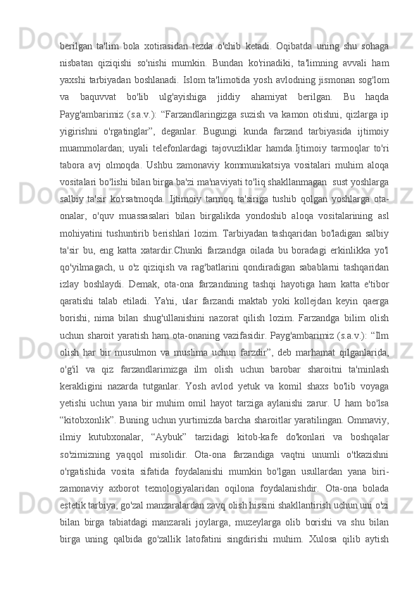 berilgan   ta'lim   bola   xotirasidan   tezda   o'chib   ketadi.   Oqibatda   uning   shu   sohaga
nisbatan   qiziqishi   so'nishi   mumkin.   Bundan   ko'rinadiki,   ta'limning   avvali   ham
yaxshi  tarbiyadan boshlanadi.  Islom  ta'limotida yosh avlodning jismonan  sog'lom
va   baquvvat   bo'lib   ulg'ayishiga   jiddiy   ahamiyat   berilgan.   Bu   haqda
Payg'ambarimiz   (s.a.v.):   “Farzandlaringizga   suzish   va   kamon   otishni,   qizlarga   ip
yigirishni   o'rgatinglar”,   deganlar.   Bugungi   kunda   farzand   tarbiyasida   ijtimoiy
muammolardan;   uyali   telefonlardagi   tajovuzliklar   hamda.Ijtimoiy   tarmoqlar   to'ri
tabora   avj   olmoqda.   Ushbu   zamonaviy   kommunikatsiya   vositalari   muhim   aloqa
vositalari bo'lishi bilan birga ba'zi ma'naviyati to'liq shakllanmagan  sust yoshlarga
salbiy   ta'sir   ko'rsatmoqda.   Ijtimoiy   tarmoq   ta'siriga   tushib   qolgan   yoshlarga   ota-
onalar,   o'quv   muassasalari   bilan   birgalikda   yondoshib   aloqa   vositalarining   asl
mohiyatini   tushuntirib   berishlari   lozim.   Tarbiyadan   tashqaridan   bo'ladigan   salbiy
ta'sir   bu,   eng   katta   xatardir.Chunki   farzandga   oilada   bu   boradagi   erkinlikka   yo'l
qo'yilmagach,   u   o'z   qiziqish   va   rag'batlarini   qondiradigan   sabablarni   tashqaridan
izlay   boshlaydi.   Demak,   ota-ona   farzandining   tashqi   hayotiga   ham   katta   e'tibor
qaratishi   talab   etiladi.   Ya'ni,   ular   farzandi   maktab   yoki   kollejdan   keyin   qaerga
borishi,   nima   bilan   shug'ullanishini   nazorat   qilish   lozim.   Farzandga   bilim   olish
uchun sharoit  yaratish ham ota-onaning vazifasidir. Payg'ambarimiz (s.a.v.):  “Ilm
olish   har   bir   musulmon   va   muslima   uchun   farzdir”,   deb   marhamat   qilganlarida,
o'g'il   va   qiz   farzandlarimizga   ilm   olish   uchun   barobar   sharoitni   ta'minlash
kerakligini   nazarda   tutganlar.   Yosh   avlod   yetuk   va   komil   shaxs   bo'lib   voyaga
yetishi   uchun   yana   bir   muhim   omil   hayot   tarziga   aylanishi   zarur.   U   ham   bo'lsa
“kitobxonlik”. Buning uchun yurtimizda barcha sharoitlar yaratilingan. Ommaviy,
ilmiy   kutubxonalar,   “Aybuk”   tarzidagi   kitob-kafe   do'konlari   va   boshqalar
so'zimizning   yaqqol   misolidir.   Ota-ona   farzandiga   vaqtni   unumli   o'tkazishni
o'rgatishida   vosita   sifatida   foydalanishi   mumkin   bo'lgan   usullardan   yana   biri-
zamonaviy   axborot   texnologiyalaridan   oqilona   foydalanishdir.   Ota-ona   bolada
estetik tarbiya, go'zal manzaralardan zavq olish hissini shakllantirish uchun uni o'zi
bilan   birga   tabiatdagi   manzarali   joylarga,   muzeylarga   olib   borishi   va   shu   bilan
birga   uning   qalbida   go'zallik   latofatini   singdirishi   muhim.   Xulosa   qilib   aytish