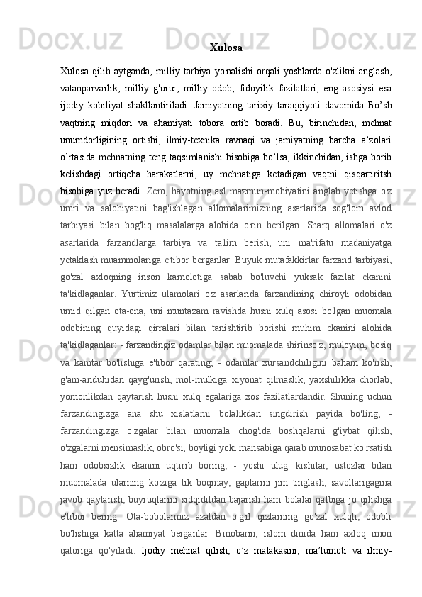 Xulosa
Xulosa   qilib   aytganda,   milliy   tarbiya   yo'nalishi   orqali   yoshlarda   o'zlikni   anglash,
vatanparvarlik,   milliy   g'urur,   milliy   odob,   fidoyilik   fazilatlari,   eng   asosiysi   esa
ijodiy   kobiliyat   shakllantiriladi.   J amiyatning   tarixiy   taraqqiyoti   davomida   Bo’sh
vaqtning   miqdori   va   ahamiyati   tobora   ortib   boradi.   Bu,   birinchidan,   mehnat
unumdorligining   ortishi,   ilmiy-texnika   ravnaqi   va   jamiyatning   barcha   a’zolari
o’rtasida   mehnatning  teng  taqsimlanishi   hisobiga  bo’lsa,  ikkinchidan,  ishga   borib
kelishdagi   ortiqcha   harakatlarni,   uy   mehnatiga   ketadigan   vaqtni   qisqartiritsh
hisobiga   yuz   beradi.   Zero,   hayotning   asl   mazmun-mohiyatini   anglab   yetishga   o'z
umri   va   salohiyatini   bag'ishlagan   allomalarimizning   asarlarida   sog'lom   avlod
tarbiyasi   bilan   bog'liq   masalalarga   alohida   o'rin   berilgan.   Sharq   allomalari   o'z
asarlarida   farzandlarga   tarbiya   va   ta'lim   berish,   uni   ma'rifatu   madaniyatga
yetaklash muammolariga e'tibor berganlar. Buyuk mutafakkirlar farzand tarbiyasi,
go'zal   axloqning   inson   kamolotiga   sabab   bo'luvchi   yuksak   fazilat   ekanini
ta'kidlaganlar.   Yurtimiz   ulamolari   o'z   asarlarida   farzandining   chiroyli   odobidan
umid   qilgan   ota-ona,   uni   muntazam   ravishda   husni   xulq   asosi   bo'lgan   muomala
odobining   quyidagi   qirralari   bilan   tanishtirib   borishi   muhim   ekanini   alohida
ta'kidlaganlar: - farzandingiz odamlar bilan muomalada shirinso'z, muloyim, bosiq
va   kamtar   bo'lishiga   e'tibor   qarating;   -   odamlar   xursandchiligini   baham   ko'rish,
g'am-anduhidan   qayg'urish,   mol-mulkiga   xiyonat   qilmaslik,   yaxshilikka   chorlab,
yomonlikdan   qaytarish   husni   xulq   egalariga   xos   fazilatlardandir.   Shuning   uchun
farzandingizga   ana   shu   xislatlarni   bolalikdan   singdirish   payida   bo'ling;   -
farzandingizga   o'zgalar   bilan   muomala   chog'ida   boshqalarni   g'iybat   qilish,
o'zgalarni mensimaslik, obro'si, boyligi yoki mansabiga qarab munosabat ko'rsatish
ham   odobsizlik   ekanini   uqtirib   boring;   -   yoshi   ulug'   kishilar,   ustozlar   bilan
muomalada   ularning   ko'ziga   tik   boqmay,   gaplarini   jim   tinglash,   savollarigagina
javob   qaytarish,   buyruqlarini   sidqidildan   bajarish   ham   bolalar   qalbiga   jo   qilishga
e'tibor   bering.   Ota-bobolarmiz   azaldan   o'g'il   qizlarning   go'zal   xulqli,   odobli
bo'lishiga   katta   ahamiyat   berganlar.   Binobarin,   islom   dinida   ham   axloq   imon
qatoriga   qo'yiladi.   Ijodiy   mehnat   qilish,   o’z   malakasini,   ma’lumoti   va   ilmiy-