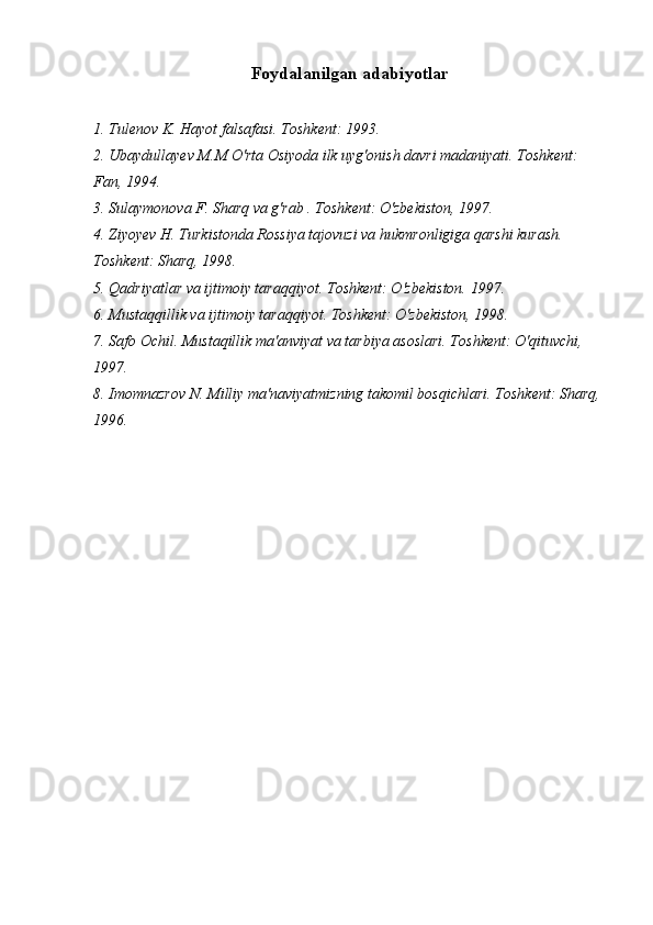 Foydalanilgan adabiyotlar
1. Tulenov K. Hayot falsafasi. Toshkent: 1993.
2. Ubaydullayev M.M O'rta Osiyoda ilk uyg'onish davri madaniyati. Toshkent: 
Fan, 1994.
3. Sulaymonova F. Sharq va g'rab . Toshkent: O'zbekiston, 1997.
4. Ziyoyev H. Turkistonda Rossiya tajovuzi va hukmronligiga qarshi kurash. 
Toshkent: Sharq, 1998.
5. Qadriyatlar va ijtimoiy taraqqiyot. Toshkent: O'zbekiston. 1997.
6. Mustaqqillik va ijtimoiy taraqqiyot. Toshkent: O'zbekiston, 1998.
7. Safo Ochil. Mustaqillik ma'anviyat va tarbiya asoslari. Toshkent: O'qituvchi, 
1997.
8. Imomnazrov N. Milliy ma'naviyatmizning takomil bosqichlari. Toshkent: Sharq, 
1996.