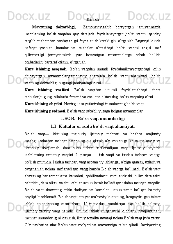 Kirish
    Mavzuning   dolzarbligi .     Zamonaviylashib   borayotgan   jamiyatimizda
insonlarning   bo’sh   vaqtdan   qay   darajada   foydalanayotgani,bo’sh   vaqtni   qanday
targ’ib etish,undan qanday to’gri foydalanish kerakligini o’rganish. Bugungi kunda
nafaqat   yoshlar   ,kattalar   va   talabalar   o’rtasidagi   bo’sh   vaqtni   tog’ri   sarf
qilinmasligi   jamiyatimizda   yuz   berayotgan   muammolarga   sabab   bo’lish
oqibatlarini bartaraf etishni o’rganish. 
Kurs   ishining   maqsadi .   Bo’sh   vaqtdan   unumli   foydalanilmayotgandagi   kelib
chiqayotgan   muammolar,zamonaviy   sharoitda   bo’sh   vaqt   ahamiyati   ,bo’sh
vaqtning dolzarbligi bugungi jamiyatdagi o’rni.
Kurs   ishining   vazifasi .   Bo’sh   vaqtdan   unumli   foydalanishdagi   chora
tadbirlar,bugungi oilalarda farzand va ota- ona o’rtasidagi bo’sh vaqtning o’rni.
Kurs ishining obyekti .  Hozirgi jamiyatimizdagi insonlarning bo’sh vaqti.
Kurs ishining predmeti . Bo’sh vaqt sababli yuzaga kelgan muammolar.
1.BOB.    Bo’ sh vaqt unumdorligi
1.1. Kattalar orasida bo’sh vaqt ahamiyati
Bo’sh   vaqt—   kishining   majburiy   ijtimoiy   mehnati   va   boshqa   majburiy
mashg’ulotlardan   tashqari   vaqtining   bir   qismi;   o’z   xohishiga   ko’ra   ma’naviy   va
jismoniy   rivojlanish,   dam   olish   uchun   sarflanadigan   vaqt.   Ijtimoiy   hayotda
kishilarning   umumiy   vaqtini   2   qismga   —   ish   vaqti   va   ishdan   tashqari   vaqtga
bo’lish mumkin. Ishdan tashqari vaqt asosan uy ishlariga, o’ziga qarash, uxlash va
ovqatlanish   uchun   sarflanadigan   vaqg   hamda   Bo’sh   vaqtga   bo’linadi.   Bo’sh   vaqt
shaxsning  har  tomonlama  kamoloti, qobiliyatlarini  rivojlantirishi, bilim  darajasini
oshirishi, dam olishi va shu kabilar uchun kerak bo’ladigan ishdan tashqari vaqtdir.
Bo’sh   vaqt   shaxsning   erkin   faoliyati   va   kamoloti   uchun   zarur   bo’lgan   haqiqiy
boyligi hisoblanadi.   Bo’sh vaqt jamiyat ma’naviy kuchining, kengaytirilgan takror
ishlab   chiqarishning   zarur   sharti.   U   individual   xarakterga   ega   bo’lib   qolmay,
ijtimoiy   zaruriy   vaqg   hamdir.   Chunki   ishlab   chiqaruvchi   kuchlarni   rivojlantirish,
mehnat unumdorligini oshirish, ilmiy texnika ravnaqi uchun Bo’sh vaqt juda zarur.
O’z   navbatida   ular   Bo’sh   vaqt   me’yori   va   mazmuniga   ta’sir   qiladi.   Jamiyatning