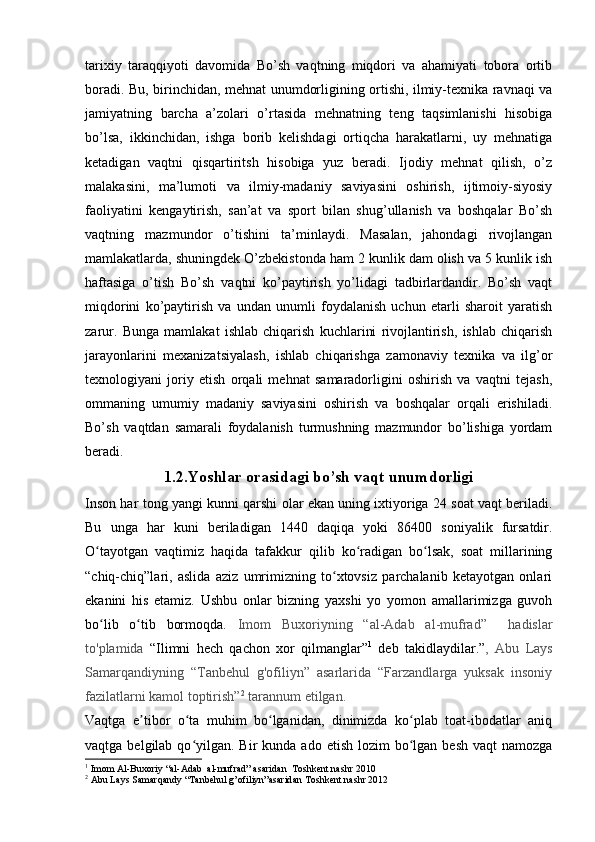 tarixiy   taraqqiyoti   davomida   Bo’sh   vaqtning   miqdori   va   ahamiyati   tobora   ortib
boradi. Bu, birinchidan, mehnat unumdorligining ortishi, ilmiy-texnika ravnaqi va
jamiyatning   barcha   a’zolari   o’rtasida   mehnatning   teng   taqsimlanishi   hisobiga
bo’lsa,   ikkinchidan,   ishga   borib   kelishdagi   ortiqcha   harakatlarni,   uy   mehnatiga
ketadigan   vaqtni   qisqartiritsh   hisobiga   yuz   beradi.   Ijodiy   mehnat   qilish,   o’z
malakasini,   ma’lumoti   va   ilmiy-madaniy   saviyasini   oshirish,   ijtimoiy-siyosiy
faoliyatini   kengaytirish,   san’at   va   sport   bilan   shug’ullanish   va   boshqalar   Bo’sh
vaqtning   mazmundor   o’tishini   ta’minlaydi.   Masalan,   jahondagi   rivojlangan
mamlakatlarda, shuningdek O’zbekistonda ham 2 kunlik dam olish va 5 kunlik ish
haftasiga   o’tish   Bo’sh   vaqtni   ko’paytirish   yo’lidagi   tadbirlardandir.   Bo’sh   vaqt
miqdorini   ko’paytirish   va   undan   unumli   foydalanish   uchun   etarli   sharoit   yaratish
zarur.   Bunga   mamlakat   ishlab   chiqarish   kuchlarini   rivojlantirish,   ishlab   chiqarish
jarayonlarini   mexanizatsiyalash,   ishlab   chiqarishga   zamonaviy   texnika   va   ilg’or
texnologiyani   joriy   etish   orqali   mehnat   samaradorligini   oshirish   va   vaqtni   tejash,
ommaning   umumiy   madaniy   saviyasini   oshirish   va   boshqalar   orqali   erishiladi.
Bo’sh   vaqtdan   samarali   foydalanish   turmushning   mazmundor   bo’lishiga   yordam
beradi.
1.2.Yoshlar orasidagi bo’sh vaqt unumdorligi
Inson har tong yangi kunni qarshi olar ekan uning ixtiyoriga 24 soat vaqt beriladi.
Bu   unga   har   kuni   beriladigan   1440   daqiqa   yoki   86400   soniyalik   fursatdir.
O tayotgan   vaqtimiz   haqida   tafakkur   qilib   ko radigan   bo lsak,   soat   millariningʻ ʻ ʻ
“chiq-chiq”lari,   aslida   aziz   umrimizning   to xtovsiz   parchalanib   ketayotgan   onlari	
ʻ
ekanini   his   etamiz.   Ushbu   onlar   bizning   yaxshi   yo   yomon   amallarimizga   guvoh
bo lib   o tib   bormoqda.  	
ʻ ʻ Imom   Buxoriyning   “al-Adab   al-mufrad”     hadislar
to'plamida   “Ilimni   hech   qachon   xor   qilmanglar” 1
  deb   takidlaydilar.” ,   Abu   Lays
Samarqandiyning   “Tanbehul   g'ofiliyn”   asarlarida   “Farzandlarga   yuksak   insoniy
fazilatlarni kamol toptirish” 2
 tarannum etilgan.
Vaqtga   e tibor   o ta   muhim   bo lganidan,   dinimizda   ko plab   toat-ibodatlar   aniq	
ʼ ʻ ʻ ʻ
vaqtga  belgilab  qo yilgan. Bir   kunda ado  etish  lozim  bo lgan  besh  vaqt  namozga	
ʻ ʻ
1
  Imom Al-Buxoriy “al-Adab  al-mufrad” asaridan  Toshkent nashr 2010
2
  Abu Lays Samarqandy “Tanbehul g’ofiliyn”asaridan Toshkent nashr 2012