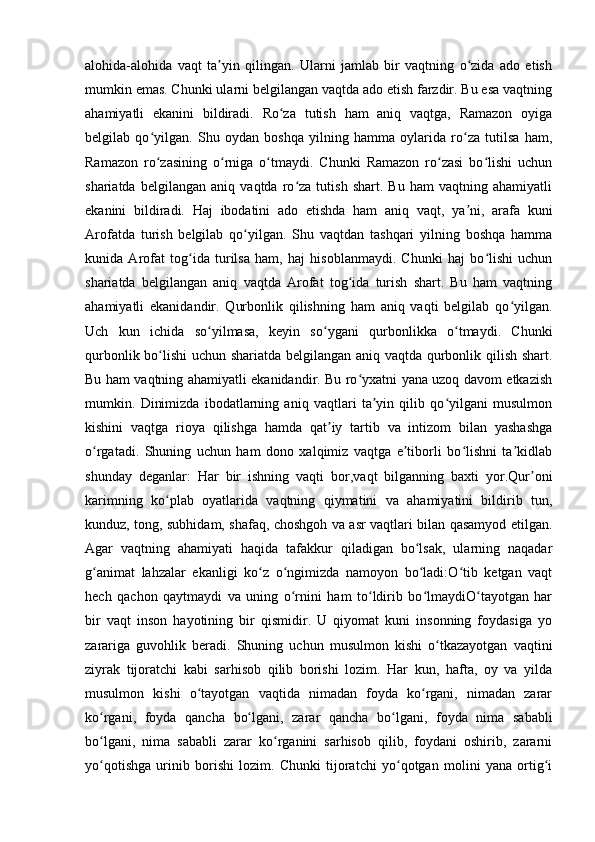 alohida-alohida   vaqt   ta yin   qilingan.   Ularni   jamlab   bir   vaqtning   o zida   ado   etishʼ ʻ
mumkin emas. Chunki ularni belgilangan vaqtda ado etish farzdir. Bu esa vaqtning
ahamiyatli   ekanini   bildiradi.   Ro za   tutish   ham   aniq   vaqtga,   Ramazon   oyiga	
ʻ
belgilab   qo yilgan.   Shu   oydan   boshqa   yilning   hamma   oylarida   ro za   tutilsa   ham,	
ʻ ʻ
Ramazon   ro zasining   o rniga   o tmaydi.   Chunki   Ramazon   ro zasi   bo lishi   uchun
ʻ ʻ ʻ ʻ ʻ
shariatda   belgilangan   aniq   vaqtda   ro za   tutish   shart.   Bu   ham   vaqtning   ahamiyatli	
ʻ
ekanini   bildiradi.   Haj   ibodatini   ado   etishda   ham   aniq   vaqt,   ya ni,   arafa   kuni	
ʼ
Arofatda   turish   belgilab   qo yilgan.   Shu   vaqtdan   tashqari   yilning   boshqa   hamma	
ʻ
kunida   Arofat   tog ida   turilsa   ham,   haj   hisoblanmaydi.   Chunki   haj   bo lishi   uchun	
ʻ ʻ
shariatda   belgilangan   aniq   vaqtda   Arofat   tog ida   turish   shart.   Bu   ham   vaqtning	
ʻ
ahamiyatli   ekanidandir.   Qurbonlik   qilishning   ham   aniq   vaqti   belgilab   qo yilgan.	
ʻ
Uch   kun   ichida   so yilmasa,   keyin   so ygani   qurbonlikka   o tmaydi.   Chunki	
ʻ ʻ ʻ
qurbonlik bo lishi  uchun shariatda belgilangan aniq vaqtda qurbonlik qilish shart.	
ʻ
Bu ham vaqtning ahamiyatli ekanidandir. Bu ro yxatni yana uzoq davom etkazish	
ʻ
mumkin.   Dinimizda   ibodatlarning   aniq   vaqtlari   ta yin   qilib   qo yilgani   musulmon	
ʼ ʻ
kishini   vaqtga   rioya   qilishga   hamda   qat iy   tartib   va   intizom   bilan   yashashga	
ʼ
o rgatadi.   Shuning   uchun   ham   dono   xalqimiz   vaqtga   e tiborli   bo lishni   ta kidlab	
ʻ ʼ ʻ ʼ
shunday   deganlar:   Har   bir   ishning   vaqti   bor,vaqt   bilganning   baxti   yor.Qur oni	
ʼ
karimning   ko plab   oyatlarida   vaqtning   qiymatini   va   ahamiyatini   bildirib   tun,	
ʻ
kunduz, tong, subhidam, shafaq, choshgoh va asr vaqtlari bilan qasamyod etilgan.
Agar   vaqtning   ahamiyati   haqida   tafakkur   qiladigan   bo lsak,   ularning   naqadar	
ʻ
g animat   lahzalar   ekanligi   ko z   o ngimizda   namoyon   bo ladi:O tib   ketgan   vaqt	
ʻ ʻ ʻ ʻ ʻ
hech   qachon   qaytmaydi   va   uning   o rnini   ham   to ldirib   bo lmaydiO tayotgan   har	
ʻ ʻ ʻ ʻ
bir   vaqt   inson   hayotining   bir   qismidir.   U   qiyomat   kuni   insonning   foydasiga   yo
zarariga   guvohlik   beradi.   Shuning   uchun   musulmon   kishi   o tkazayotgan   vaqtini	
ʻ
ziyrak   tijoratchi   kabi   sarhisob   qilib   borishi   lozim.   Har   kun,   hafta,   oy   va   yilda
musulmon   kishi   o tayotgan   vaqtida   nimadan   foyda   ko rgani,   nimadan   zarar	
ʻ ʻ
ko rgani,   foyda   qancha   bo lgani,   zarar   qancha   bo lgani,   foyda   nima   sababli	
ʻ ʻ ʻ
bo lgani,   nima   sababli   zarar   ko rganini   sarhisob   qilib,   foydani   oshirib,   zararni
ʻ ʻ
yo qotishga   urinib   borishi   lozim.   Chunki   tijoratchi   yo qotgan   molini   yana   ortig i
ʻ ʻ ʻ 