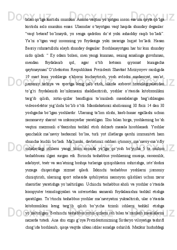 bilan qo lga kiritishi mumkin. Ammo vaqtini yo qotgan inson esa uni qayta qo lgaʻ ʻ ʻ
kiritishi   aslo   mumkin   emas.   Ulamolar   o tayotgan   vaqt   haqida   shunday   deganlar:	
ʻ
“vaqt   betaraf   bo lmaydi,   yo   senga   qadrdon   do st   yoki   ashaddiy   raqib   bo ladi”.	
ʻ ʻ ʻ
Ya ni   o tgan   vaqt   insonning   yo   foydasiga   yoki   zarariga   hujjat   bo ladi.   Hasan	
ʼ ʻ ʻ
Basriy rohmatullohi alayh shunday deganlar: Boshlanayotgan har bir kun shunday
nido   qiladi:   “   Ey   odam   bolasi,   men   yangi   kunman,   sening   amalinga   guvohman,
mendan   foydalanib   qol,   agar   o tib   ketsam   qiyomat   kunigacha	
ʻ
qaytmayman”O zbekiston   Respublikasi   Prezidenti   Shavkat   Mirziyoyev   raisligida	
ʻ
19   mart   kuni   yoshlarga   e tiborni   kuchaytirish,   yosh   avlodni   madaniyat,   san at,	
ʼ ʼ
jismoniy   tarbiya   va   sportga   keng   jalb   etish,   ularda   axborot   texnologiyalaridan
to g ri   foydalanish   ko nikmasini   shakllantirish,   yoshlar   o rtasida   kitobxonlikni	
ʻ ʻ ʻ ʻ
targ ib   qilish,   xotin-qizlar   bandligini   ta minlash   masalalariga   bag ishlangan	
ʻ ʼ ʻ
videoselektor yig ilishi bo lib o tdi. Mamlakatimiz aholisining 30 foizi 14 dan 30	
ʻ ʻ ʻ
yoshgacha   bo lgan   yoshlardir.   Ularning   ta lim   olishi,   kasb-hunar   egallashi   uchun	
ʻ ʼ
zamonaviy  sharoit  va  imkoniyatlar   yaratilgan. Shu  bilan  birga, yoshlarning  bo sh	
ʻ
vaqtini   mazmunli   o tkazishni   tashkil   etish   dolzarb   masala   hisoblanadi.   Yoshlar	
ʻ
qanchalik   ma naviy   barkamol   bo lsa,   turli   yot   illatlarga   qarshi   immuniteti   ham	
ʼ ʻ
shuncha kuchli  bo ladi. Ma lumki, davlatimiz rahbari  ijtimoiy, ma naviy-ma rifiy	
ʻ ʼ ʼ ʼ
sohalardagi   ishlarni   yangi   tizim   asosida   yo lga   qo yish   bo yicha   5   ta   muhim	
ʻ ʻ ʻ
tashabbusni   ilgari   surgan   edi.   Birinchi   tashabbus   yoshlarning   musiqa,   rassomlik,
adabiyot, teatr va san atning boshqa turlariga qiziqishlarini oshirishga, iste dodini	
ʼ ʼ
yuzaga   chiqarishga   xizmat   qiladi.   Ikkinchi   tashabbus   yoshlarni   jismoniy
chiniqtirish,   ularning   sport   sohasida   qobiliyatini   namoyon   qilishlari   uchun   zarur
sharoitlar  yaratishga  yo naltirilgan.  Uchinchi  tashabbus  aholi   va yoshlar   o rtasida	
ʻ ʻ
kompyuter   texnologiyalari   va   internetdan   samarali   foydalanishni   tashkil   etishga
qaratilgan.   To rtinchi   tashabbus   yoshlar   ma naviyatini   yuksaltirish,   ular   o rtasida	
ʻ ʼ ʻ
kitobxonlikni   keng   targ ib   qilish   bo yicha   tizimli   ishlarni   tashkil   etishga	
ʻ ʻ
yo naltirilgan. Beshinchi tashabbus xotin-qizlarni ish bilan ta minlash masalalarini	
ʻ ʼ
nazarda tutadi. Ana shu ezgu g oya Prezidentimizning Sirdaryo viloyatiga tashrifi	
ʻ
chog ida boshlanib, qisqa vaqtda ulkan ishlar amalga oshirildi. Mazkur hududdagi	
ʻ 