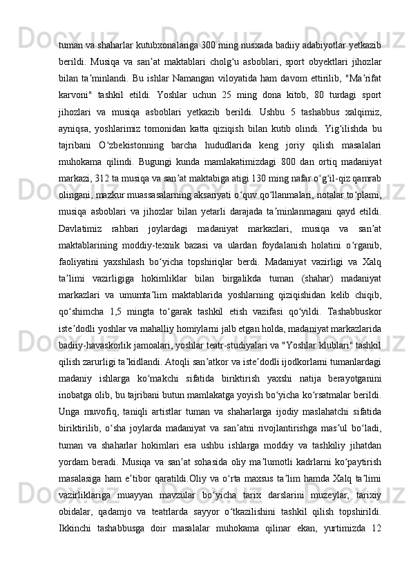 tuman va shaharlar kutubxonalariga 300 ming nusxada badiiy adabiyotlar yetkazib
berildi.   Musiqa   va   san at   maktablari   cholg u   asboblari,   sport   obyektlari   jihozlarʼ ʻ
bilan   ta minlandi.   Bu   ishlar   Namangan   viloyatida   ham   davom   ettirilib,   "Ma rifat	
ʼ ʼ
karvoni"   tashkil   etildi.   Yoshlar   uchun   25   ming   dona   kitob,   80   turdagi   sport
jihozlari   va   musiqa   asboblari   yetkazib   berildi.   Ushbu   5   tashabbus   xalqimiz,
ayniqsa,   yoshlarimiz   tomonidan   katta   qiziqish   bilan   kutib   olindi.   Yig ilishda   bu	
ʻ
tajribani   O zbekistonning   barcha   hududlarida   keng   joriy   qilish   masalalari	
ʻ
muhokama   qilindi.   Bugungi   kunda   mamlakatimizdagi   800   dan   ortiq   madaniyat
markazi, 312 ta musiqa va san at maktabiga atigi 130 ming nafar o g il-qiz qamrab	
ʼ ʻ ʻ
olingani, mazkur muassasalarning aksariyati o quv qo llanmalari, notalar to plami,	
ʻ ʻ ʻ
musiqa   asboblari   va   jihozlar   bilan   yetarli   darajada   ta minlanmagani   qayd   etildi.	
ʼ
Davlatimiz   rahbari   joylardagi   madaniyat   markazlari,   musiqa   va   san at	
ʼ
maktablarining   moddiy-texnik   bazasi   va   ulardan   foydalanish   holatini   o rganib,	
ʻ
faoliyatini   yaxshilash   bo yicha   topshiriqlar   berdi.   Madaniyat   vazirligi   va   Xalq	
ʻ
ta limi   vazirligiga   hokimliklar   bilan   birgalikda   tuman   (shahar)   madaniyat	
ʼ
markazlari   va   umumta lim   maktablarida   yoshlarning   qiziqishidan   kelib   chiqib,	
ʼ
qo shimcha   1,5   mingta   to garak   tashkil   etish   vazifasi   qo yildi.   Tashabbuskor	
ʻ ʻ ʻ
iste dodli yoshlar va mahalliy homiylarni jalb etgan holda, madaniyat markazlarida
ʼ
badiiy-havaskorlik jamoalari, yoshlar teatr-studiyalari va "Yoshlar klublari" tashkil
qilish zarurligi ta kidlandi. Atoqli san atkor va iste dodli ijodkorlarni tumanlardagi	
ʼ ʼ ʼ
madaniy   ishlarga   ko makchi   sifatida   biriktirish   yaxshi   natija   berayotganini	
ʻ
inobatga olib, bu tajribani butun mamlakatga yoyish bo yicha ko rsatmalar berildi.	
ʻ ʻ
Unga   muvofiq,   taniqli   artistlar   tuman   va   shaharlarga   ijodiy   maslahatchi   sifatida
biriktirilib,   o sha   joylarda   madaniyat   va   san atni   rivojlantirishga   mas ul   bo ladi,	
ʻ ʼ ʼ ʻ
tuman   va   shaharlar   hokimlari   esa   ushbu   ishlarga   moddiy   va   tashkiliy   jihatdan
yordam   beradi.   Musiqa   va   san at   sohasida   oliy   ma lumotli   kadrlarni   ko paytirish	
ʼ ʼ ʻ
masalasiga   ham   e tibor   qaratildi.Oliy   va   o rta   maxsus   ta lim   hamda   Xalq   ta limi	
ʼ ʻ ʼ ʼ
vazirliklariga   muayyan   mavzular   bo yicha   tarix   darslarini   muzeylar,   tarixiy	
ʻ
obidalar,   qadamjo   va   teatrlarda   sayyor   o tkazilishini   tashkil   qilish   topshirildi.	
ʻ
Ikkinchi   tashabbusga   doir   masalalar   muhokama   qilinar   ekan,   yurtimizda   12 