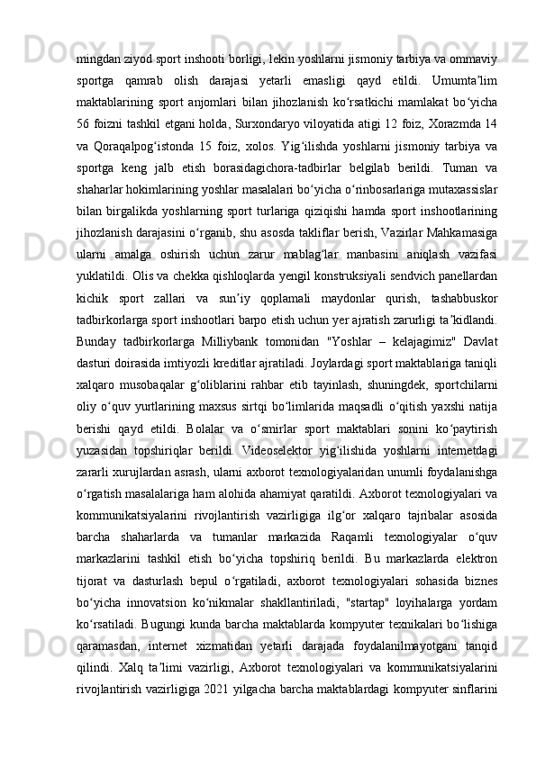 mingdan ziyod sport inshooti borligi, lekin yoshlarni jismoniy tarbiya va ommaviy
sportga   qamrab   olish   darajasi   yetarli   emasligi   qayd   etildi.   Umumta limʼ
maktablarining   sport   anjomlari   bilan   jihozlanish   ko rsatkichi   mamlakat   bo yicha	
ʻ ʻ
56 foizni tashkil etgani holda, Surxondaryo viloyatida atigi 12 foiz, Xorazmda 14
va   Qoraqalpog istonda   15   foiz,   xolos.   Yig ilishda   yoshlarni   jismoniy   tarbiya   va	
ʻ ʻ
sportga   keng   jalb   etish   borasidagichora-tadbirlar   belgilab   berildi.   Tuman   va
shaharlar hokimlarining yoshlar masalalari bo yicha o rinbosarlariga mutaxassislar	
ʻ ʻ
bilan   birgalikda   yoshlarning   sport   turlariga   qiziqishi   hamda   sport   inshootlarining
jihozlanish darajasini  o rganib, shu asosda  takliflar berish, Vazirlar Mahkamasiga	
ʻ
ularni   amalga   oshirish   uchun   zarur   mablag lar   manbasini   aniqlash   vazifasi	
ʻ
yuklatildi. Olis va chekka qishloqlarda yengil konstruksiyali sendvich panellardan
kichik   sport   zallari   va   sun iy   qoplamali   maydonlar   qurish,   tashabbuskor	
ʼ
tadbirkorlarga sport inshootlari barpo etish uchun yer ajratish zarurligi ta kidlandi.	
ʼ
Bunday   tadbirkorlarga   Milliybank   tomonidan   "Yoshlar   –   kelajagimiz"   Davlat
dasturi doirasida imtiyozli kreditlar ajratiladi. Joylardagi sport maktablariga taniqli
xalqaro   musobaqalar   g oliblarini   rahbar   etib   tayinlash,   shuningdek,   sportchilarni	
ʻ
oliy   o quv   yurtlarining   maxsus   sirtqi   bo limlarida   maqsadli   o qitish   yaxshi   natija	
ʻ ʻ ʻ
berishi   qayd   etildi.   Bolalar   va   o smirlar   sport   maktablari   sonini   ko paytirish	
ʻ ʻ
yuzasidan   topshiriqlar   berildi.   Videoselektor   yig ilishida   yoshlarni   internetdagi	
ʻ
zararli xurujlardan asrash, ularni axborot texnologiyalaridan unumli foydalanishga
o rgatish masalalariga ham alohida ahamiyat qaratildi. Axborot texnologiyalari va	
ʻ
kommunikatsiyalarini   rivojlantirish   vazirligiga   ilg or   xalqaro   tajribalar   asosida	
ʻ
barcha   shaharlarda   va   tumanlar   markazida   Raqamli   texnologiyalar   o quv	
ʻ
markazlarini   tashkil   etish   bo yicha   topshiriq   berildi.   Bu   markazlarda   elektron	
ʻ
tijorat   va   dasturlash   bepul   o rgatiladi,   axborot   texnologiyalari   sohasida   biznes
ʻ
bo yicha   innovatsion   ko nikmalar   shakllantiriladi,   "startap"   loyihalarga   yordam	
ʻ ʻ
ko rsatiladi.  Bugungi   kunda  barcha  maktablarda  kompyuter   texnikalari  bo lishiga
ʻ ʻ
qaramasdan,   internet   xizmatidan   yetarli   darajada   foydalanilmayotgani   tanqid
qilindi.   Xalq   ta limi   vazirligi,   Axborot   texnologiyalari   va   kommunikatsiyalarini	
ʼ
rivojlantirish vazirligiga 2021 yilgacha barcha maktablardagi kompyuter sinflarini 