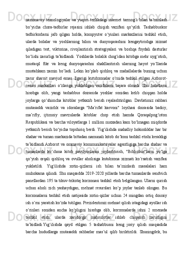 zamonaviy   texnologiyalar   va   yuqori   tezlikdagi   internet   tarmog i   bilan   ta minlashʻ ʼ
bo yicha   chora-tadbirlar   rejasini   ishlab   chiqish   vazifasi   qo yildi.   Tashabbuskor	
ʻ ʻ
tadbirkorlarni   jalb   qilgan   holda,   kompyuter   o yinlari   markazlarini   tashkil   etish,	
ʻ
ularda   bolalar   va   yoshlarning   bilim   va   dunyoqarashini   kengaytirishga   xizmat
qiladigan   test,   viktorina,   rivojlantirish   strategiyalari   va   boshqa   foydali   dasturlar
bo lishi zarurligi ta kidlandi. Yoshlarda bolalik chog idan kitobga mehr uyg otish,	
ʻ ʼ ʻ ʻ
mustaqil   fikr   va   keng   dunyoqarashni   shakllantirish   ularning   hayot   yo llarida	
ʻ
mustahkam   zamin   bo ladi.   Lekin   ko plab   qishloq   va   mahallalarda   buning   uchun	
ʻ ʻ
zarur  sharoit  mavjud emas.  Ilgarigi  kutubxonalar  o rnida tashkil  etilgan Axborot-	
ʻ
resurs   markazlari   o zlariga   yuklatilgan   vazifalarni   bajara   olmadi.   Shu   holatlarni	
ʻ
hisobga   olib,   yangi   tashabbus   doirasida   yoshlar   sonidan   kelib   chiqqan   holda
joylarga   qo shimcha   kitoblar   yetkazib   berish   rejalashtirilgan.   Davlatimiz   rahbari	
ʻ
mutasaddi   vazirlik   va   idoralarga   "Ma rifat   karvoni"   loyihasi   doirasida   badiiy,	
ʼ
ma rifiy,   ijtimoiy   mavzularda   kitoblar   chop   etish   hamda   Qoraqalpog iston	
ʼ ʻ
Respublikasi va barcha viloyatlarga 1 million nusxadan kam bo lmagan miqdorda	
ʻ
yetkazib berish bo yicha topshiriq berdi. Yig ilishda  mahalliy hokimliklar  har  bir	
ʻ ʻ
shahar va tuman markazida bittadan namunali kitob do koni tashkil etishi kerakligi	
ʻ
ta kidlandi.Axborot va ommaviy kommunikatsiyalar  agentligiga barcha shahar  va	
ʼ
tumanlarda   ko chma   kitob   pavilyonlarini   joylashtirish,   "Bibliobus"larni   yo lga	
ʻ ʻ
qo yish   orqali   qishloq   va   ovullar   aholisiga   kutubxona   xizmati   ko rsatish   vazifasi	
ʻ ʻ
yuklatildi.   Yig ilishda   xotin-qizlarni   ish   bilan   ta minlash   masalalari   ham	
ʻ ʼ
muhokama qilindi. Shu maqsadda 2019-2020 yillarda barcha tumanlarda sendvich
panellardan 195 ta tikuv-trikotaj korxonasi tashkil etish belgilangan. Ularni qurish
uchun   aholi   zich   yashaydigan,   mehnat   resurslari   ko p   joylar   tanlab   olingan.   Bu	
ʻ
korxonalarni   tashkil   etish   natijasida   xotin-qizlar   uchun   24   mingdan   ortiq   doimiy
ish o rni yaratish ko zda tutilgan. Prezidentimiz mehnat qilish istagidagi ayollar ish	
ʻ ʻ
o rinlari   sonidan   ancha   ko pligini   hisobga   olib,   korxonalarda   ishni   2   smenada	
ʻ ʻ
tashkil   etish,   ularda   xaridorgir   mahsulotlar   ishlab   chiqarish   zarurligini
ta kidladi.Yig ilishda   qayd   etilgan   5   tashabbusni   keng   joriy   qilish   maqsadida
ʼ ʻ
barcha   hududlarga   mutasaddi   rahbarlar   mas ul   qilib   biriktirildi.   Shuningdek,   bu	
ʼ 